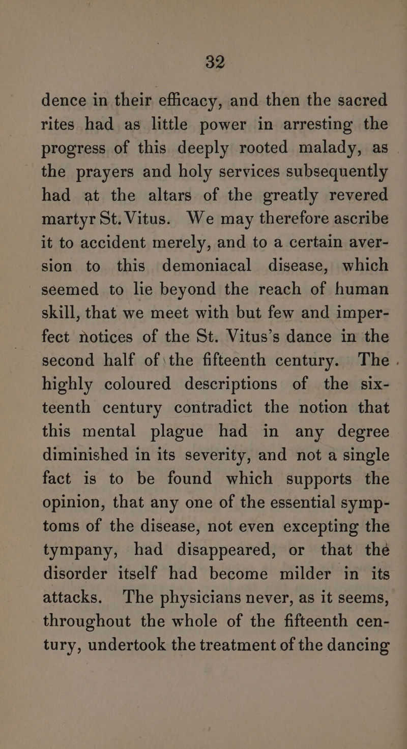 dence in their efficacy, and then the sacred rites had as little power in arresting the progress of this deeply rooted malady, as | the prayers and holy services subsequently had at the altars of the greatly revered martyr St. Vitus. We may therefore ascribe it to accident merely, and to a certain aver- sion to this demoniacal disease, which seemed to lie beyond the reach of human skill, that we meet with but few and imper- fect notices of the St. Vitus’s dance in the second half of \the fifteenth century. The. highly coloured descriptions of the six- teenth century contradict the notion that this mental plague had in any degree diminished in its severity, and not a single fact is to be found which supports the opinion, that any one of the essential symp- toms of the disease, not even excepting the tympany, had disappeared, or that the disorder itself had become milder in its attacks. The physicians never, as it seems, throughout the whole of the fifteenth cen- tury, undertook the treatment of the dancing