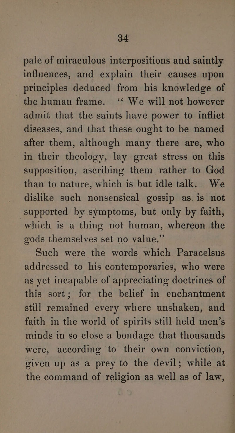 pale of miraculous interpositions and saintly influences, and explain their causes upon principles deduced from his knowledge of the human frame. ‘‘ We will not however admit that the saints have power to inflict diseases, and that these ought to be named after them, although many there are, who in their theology, lay great stress on this supposition, ascribing them rather to God than to nature, which is but idle talk. We dislike such nonsensical gossip as.is not supported by symptoms, but only by faith, which is a thing not human, whereon the gods themselves set no value.” Such were the words which Paracelsus addressed to his contemporaries, who were as yet incapable of appreciating doctrines of this sort; for the belief in enchantment still remained every where unshaken, and faith in the world of spirits still held men’s minds in so close a bondage that thousands were, according to their own conviction, given up as a prey to the devil; while at the command of religion as well as of law,