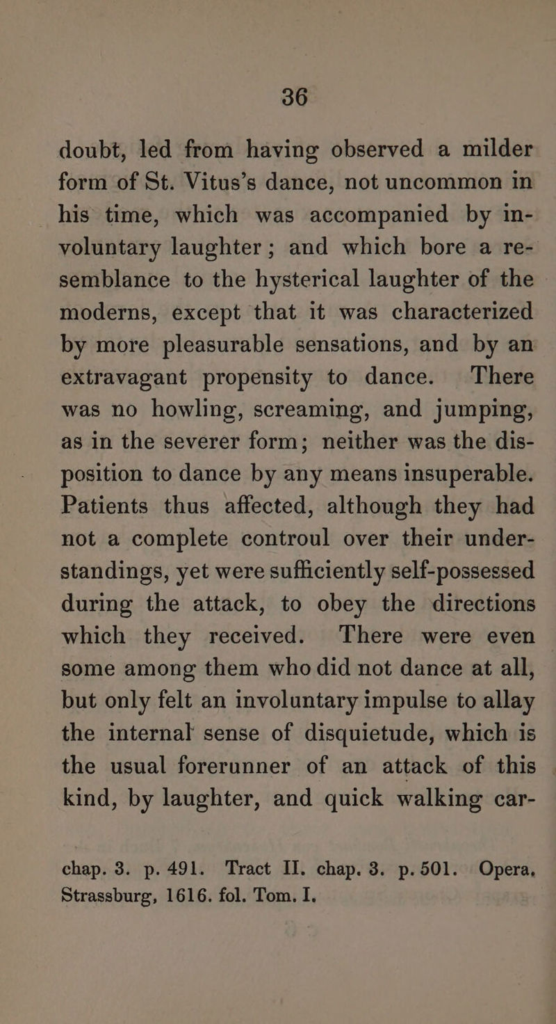 doubt, led from having observed a milder form of St. Vitus’s dance, not uncommon in his time, which was accompanied by in- voluntary laughter; and which bore a re- semblance to the hysterical laughter of the moderns, except that it was characterized by more pleasurable sensations, and by an extravagant propensity to dance. There was no howling, screaming, and jumping, as in the severer form; neither was the dis- position to dance by any means insuperable. Patients thus affected, although they had not a complete controul over their under- standings, yet were sufhciently self-possessed during the attack, to obey the directions which they received. There were even some among them who did not dance at all, but only felt an involuntary impulse to allay the internal sense of disquietude, which is the usual forerunner of an attack of this kind, by laughter, and quick walking car- chap. 3. p. 491. Tract II. chap. 3. p.501. Opera, Strassburg, 1616. fol. Tom. I.