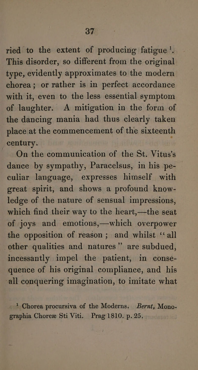 ried to the extent of producing fatigue '. This disorder, so different from the original type, evidently approximates to the modern chorea; or rather is in perfect accordance with it, even to the less essential symptom of laughter. A mitigation in the form of the dancing mania had thus clearly taken place at the commencement of the sixteenth century. i On the communication of the St. Vitus’s dance by sympathy, Paracelsus, in his pe- culiar language, expresses himself with great spirit, and shows a profound know- ledge of the nature of sensual impressions, which find their way to the heart,—the seat of joys and emotions,—which overpower the opposition of reason ; and whilst ‘‘all other qualities and natures”’ are subdued, incessantly impel the patient, in conse- quence of his original compliance, and his all conquering imagination, to imitate what 1 Chorea procursiva of the Moderns. Bernt, Mono- graphia Choree Sti Viti. Prag 1810. p. 25.