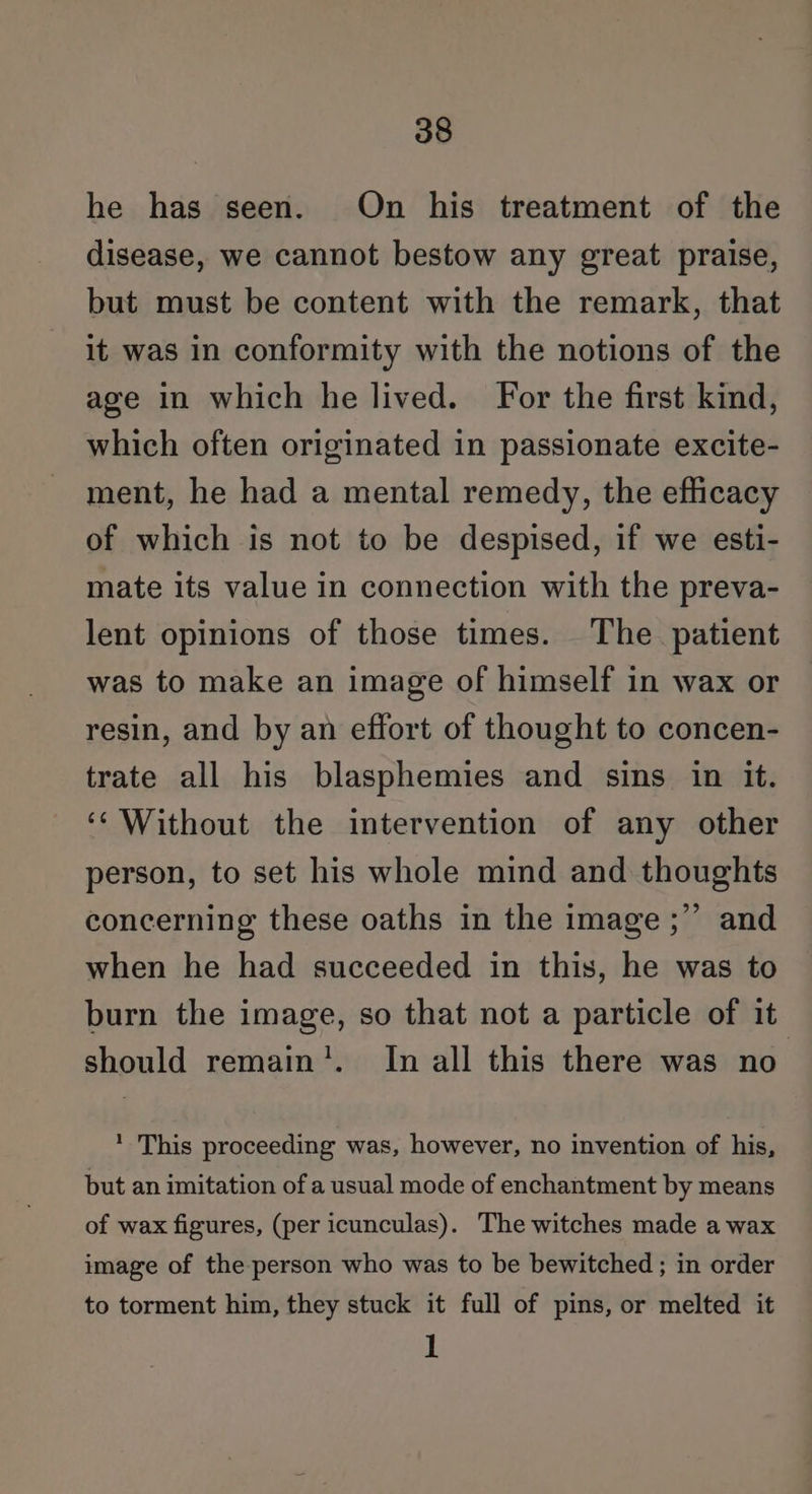 he has seen. On his treatment of the disease, we cannot bestow any great praise, but must be content with the remark, that it was in conformity with the notions of the age in which he lived. For the first kind, which often originated in passionate excite- ment, he had a mental remedy, the efficacy of which is not to be despised, if we esti- mate its value in connection with the preva- lent opinions of those times. The. patient was to make an image of himself in wax or resin, and by an effort of thought to concen- trate all his blasphemies and sins in it. ‘‘ Without the intervention of any other person, to set his whole mind and thoughts concerning these oaths in the image ;” and when he had succeeded in this, he was to burn the image, so that not a particle of it should remain'. In all this there was no * This proceeding was, however, no invention of his, but an imitation of a usual mode of enchantment by means of wax figures, (per icunculas). The witches made a wax image of the-person who was to be bewitched ; in order to torment him, they stuck it full of pins, or melted it 1