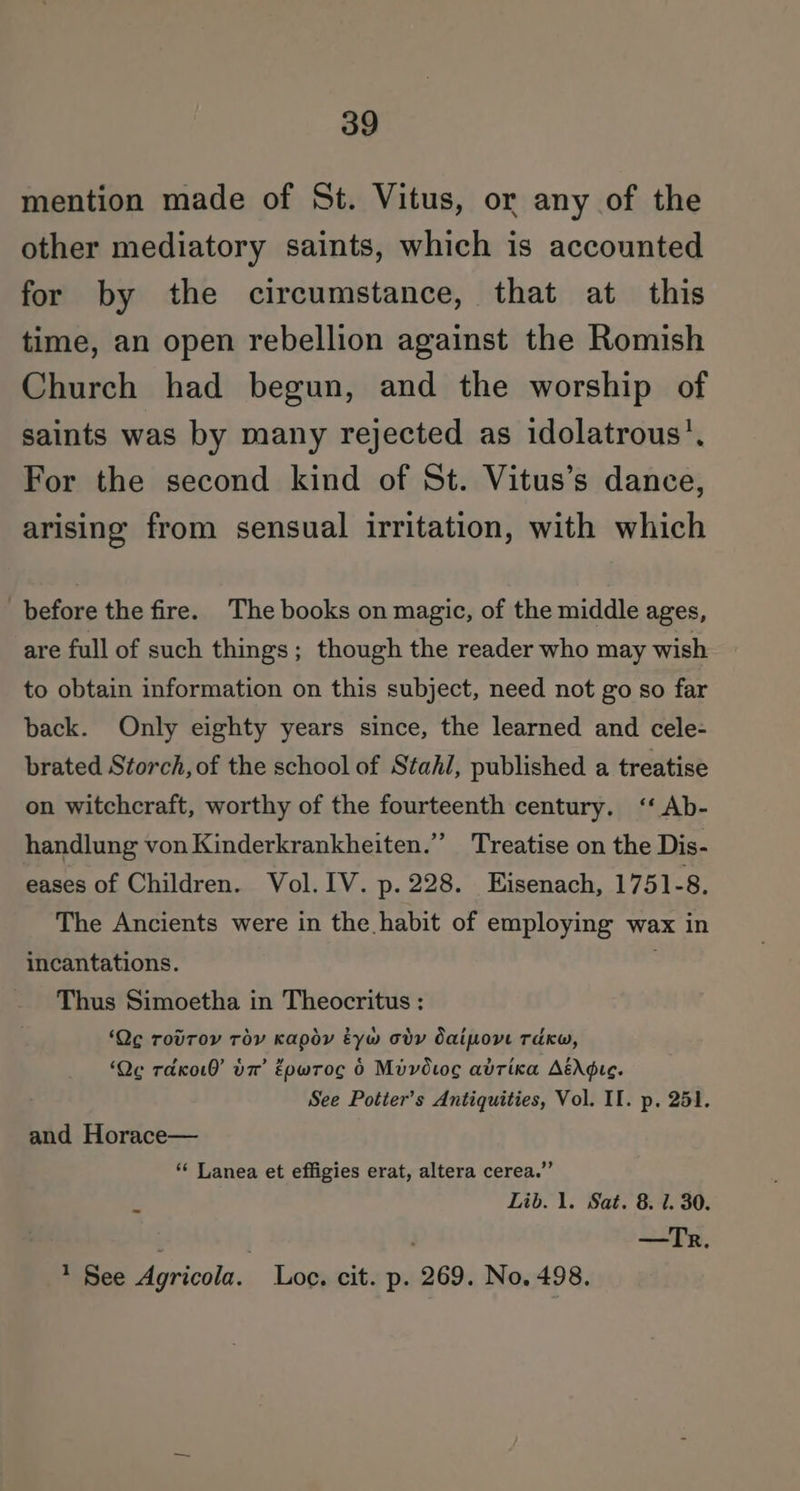 mention made of St. Vitus, or any of the other mediatory saints, which is accounted for by the circumstance, that at this time, an open rebellion against the Romish Church had begun, and the worship of saints was by many rejected as idolatrous’. For the second kind of St. Vitus’s dance, arising from sensual irritation, with which before the fire. The books on magic, of the middle ages, are full of such things; though the reader who may wish to obtain information on this subject, need not go so far back. Only eighty years since, the learned and cele- brated Storch, of the school of Stah/, published a treatise on witchcraft, worthy of the fourteenth century. ‘‘ Ab- handlung von Kinderkrankheiten.”’ Treatise on the Dis- eases of Children. Vol. IV. p. 228. Eisenach, 1751-8. The Ancients were in the habit of employing wax in incantations. ' Thus Simoetha in Theocritus ; ‘Qe rovroy roy Kapdy éyw ody daipovt Takw, ‘Qe rdko0’ 7’ Eowrocg 6 Mivovoc adrixa AédGre. See Potter’s Antiquities, Vol. II. p. 251. and Horace— ** Lanea et effigies erat, altera cerea.”’ r Lib. 1. Sat. 8. 1. 30. : | —Tr. 1 See Agricola. Loc. cit. p. 269. No. 498.