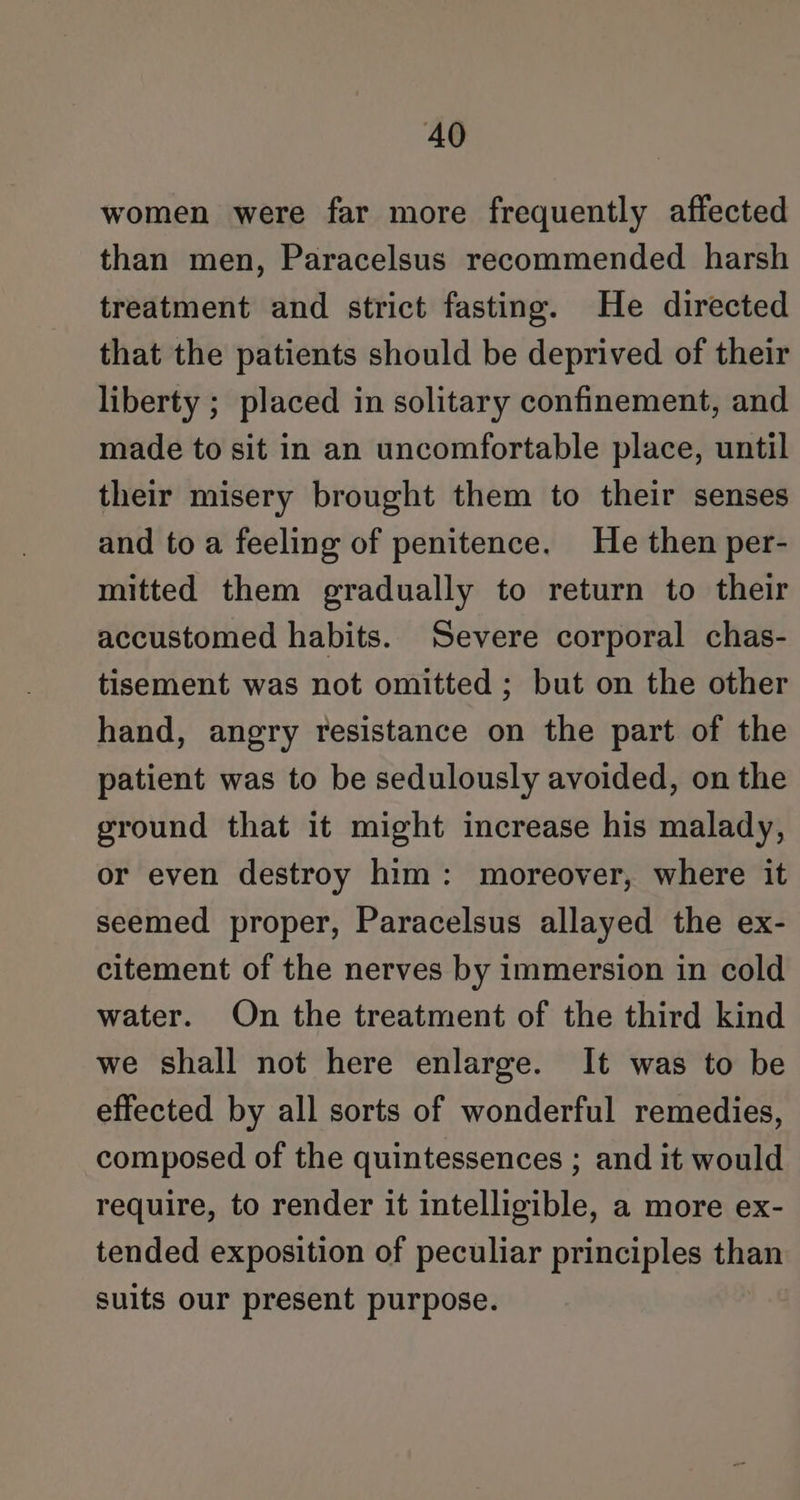 women were far more frequently affected than men, Paracelsus recommended harsh treatment and strict fasting. He directed that the patients should be deprived of their liberty ; placed in solitary confinement, and made to sit in an uncomfortable place, until their misery brought them to their senses and to a feeling of penitence. He then per- mitted them gradually to return to their accustomed habits. Severe corporal chas- tisement was not omitted ; but on the other hand, angry resistance on the part of the patient was to be sedulously avoided, on the ground that it might increase his malady, or even destroy him: moreover, where it seemed proper, Paracelsus allayed the ex- citement of the nerves by immersion in cold water. On the treatment of the third kind we shall not here enlarge. It was to be effected by all sorts of wonderful remedies, composed of the quintessences ; and it would require, to render it intelligible, a more ex- tended exposition of peculiar principles than suits our present purpose.