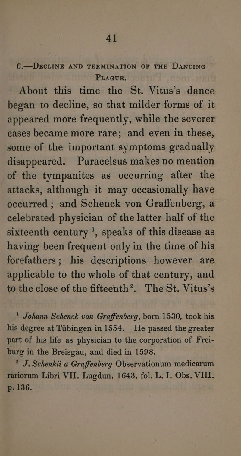 6.—DEcCLINE AND TERMINATION OF THE DANCING PLAGUE. About this time the St. Vitus’s dance began to decline, so that milder forms of it appeared more frequently, while the severer cases became more rare; and even in these, some of the important symptoms gradually disappeared. Paracelsus makes no mention of the tympanites as occurring after the attacks, although it may occasionally have occurred ; and Schenck von Graffenberg, a celebrated physician of the latter half of the sixteenth century ', speaks of this disease as having been frequent only in the time of his forefathers; his descriptions however are applicable to the whole of that century, and to the close of the fifteenth’. The St. Vitus’s * Johann Schenck von Graffenberg, born 1530, took his his degree at Tiibingen in 1554. He passed the greater part of his life as physician to the corporation of Frei- burg in the Breisgau, and died in 1598. 2 J. Schenkii a Graffenberg Observationum medicarum rariorum Libri VII. Lugdun. 1643. fol. L. I. Obs. VIII. p. 136.