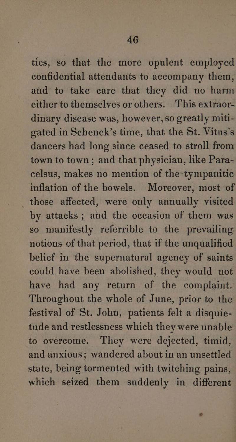 ties, so that the more opulent employed confidential attendants to accompany them, and to take care that they did no harm either to themselves or others. This extraor- dinary disease was, however, so greatly miti- gated in Schenck’s time, that the St. Vitus’s dancers had long since ceased to stroll from town to town; and that physician, like Para- celsus, makes no mention of the-tympanitic inflation of the bowels. Moreover, most of _ those affected, were only annually visited by attacks ; and the occasion of them was so manifestly referrible to the prevailing notions of that period, that if the unqualified belief in the supernatural agency of saints could have been abolished, they would not have had any return of the complaint. Throughout the whole of June, prior to the festival of St. John, patients felt a disquie- tude and restlessness which they were unable to overcome. They were dejected, timid, and anxious; wandered about in an unsettled state, being tormented with twitching pains, which seized them suddenly in different