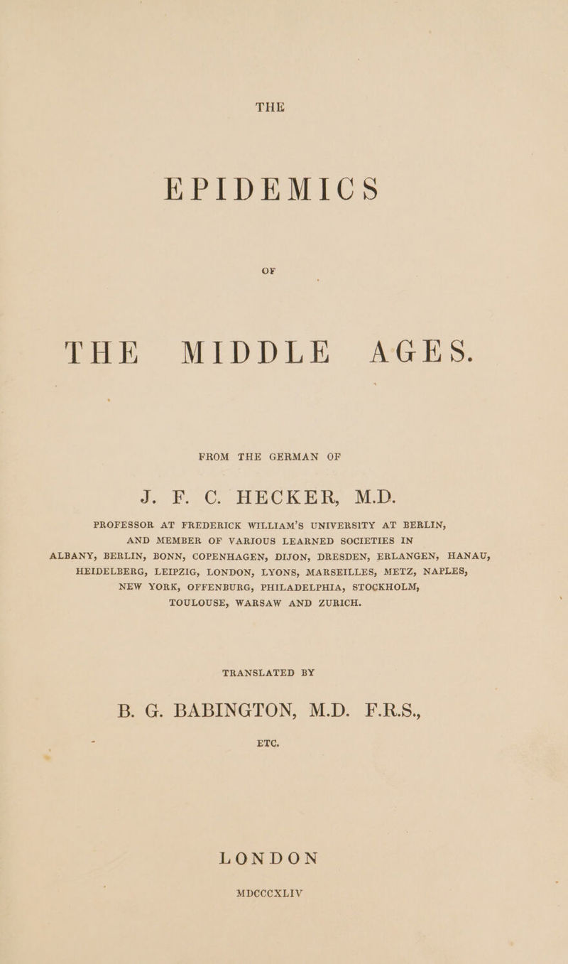 EPIDEMICS OF mer MIDDLE, AGES. FROM THE GERMAN OF J. F.C. HECKER MD PROFESSOR AT FREDERICK WILLIAM’S UNIVERSITY AT BERLIN, AND MEMBER OF VARIOUS LEARNED SOCIETIES IN ALBANY, BERLIN, BONN, COPENHAGEN, DIJON, DRESDEN, ERLANGEN, HANAU, HEIDELBERG, LEIPZIG, LONDON, LYONS, MARSEILLES, METZ, NAPLES, NEW YORK, OFFENBURG, PHILADELPHIA, STOCKHOLM, TOULOUSE, WARSAW AND ZURICH. TRANSLATED BY B. G. BABINGTON, M.D. F.R.S,, 7 ETC. LONDON