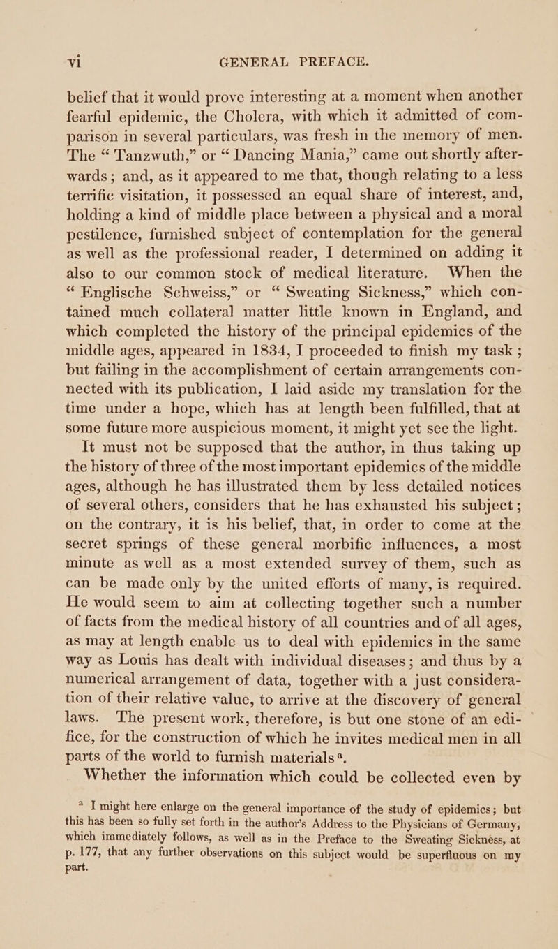 belief that it would prove interesting at a moment when another fearful epidemic, the Cholera, with which it admitted of com- parison in several particulars, was fresh in the memory of men. The “ Tanzwuth,” or “ Dancing Mania,” came out shortly after- wards ; and, as it appeared to me that, though relating to a less terrific visitation, it possessed an equal share of interest, and, holding a kind of middle place between a physical and a moral pestilence, furnished subject of contemplation for the general as well as the professional reader, I determined on adding it also to our common stock of medical literature. When the “ Englische Schweiss,” or “ Sweating Sickness,” which con- tained much collateral matter little known in England, and which completed the history of the principal epidemics of the middle ages, appeared in 1834, I proceeded to finish my task ; but failing in the accomplishment of certain arrangements con- nected with its publication, I laid aside my translation for the time under a hope, which has at length been fulfilled, that at some future more auspicious moment, it might yet see the light. It must not be supposed that the author, in thus taking up the history of three of the most important epidemics of the middle ages, although he has illustrated them by less detailed notices of several others, considers that he has exhausted his subject; on the contrary, it is his belief, that, in order to come at the secret springs of these general morbific influences, a most minute as well as a most extended survey of them, such as can be made only by the united efforts of many, is required. He would seem to aim at collecting together such a number of facts from the medical history of all countries and of all ages, as may at length enable us to deal with epidemics in the same way as Louis has dealt with individual diseases; and thus by a numerical arrangement of data, together with a just considera- tion of their relative value, to arrive at the discovery of general laws. ‘The present work, therefore, is but one stone of an edi- fice, for the construction of which he invites medical men in all parts of the world to furnish materials. Whether the information which could be collected even by * I might here enlarge on the general importance of the study of epidemics; but this has been so fully set forth in the author’s Address to the Physicians of Germany, which immediately follows, as well as in the Preface to the Sweating Sickness, at p. 177, that any further observations on this subject would be superfluous on my part.