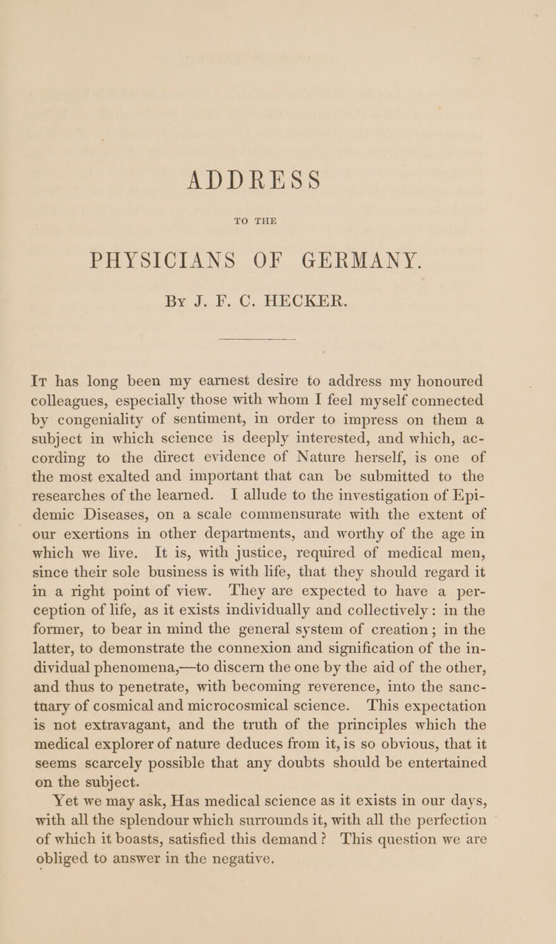 ADDRESS TO THE PHYSICIANS OF GERMANY. By J. F. C. HECKER. Ir has long been my earnest desire to address my honoured colleagues, especially those with whom I feel myself connected by congeniality of sentiment, in order to impress on them a subject in which science is deeply interested, and which, ac- cording to the direct evidence of Nature herself, is one of the most exalted and important that can be submitted to the researches of the learned. I allude to the investigation of Epi- demic Diseases, on a scale commensurate with the extent of our exertions in other departments, and worthy of the age in which we live. It is, with justice, required of medical men, since their sole business is with life, that they should regard it in a right point of view. They are expected to have a per- ception of life, as it exists individually and collectively: in the former, to bear in mind the general system of creation; in the latter, to demonstrate the connexion and signification of the in- dividual phenomena,—to discern the one by the aid of the other, and thus to penetrate, with becoming reverence, into the sanc- tuary of cosmical and microcosmical science. This expectation is not extravagant, and the truth of the principles which the medical explorer of nature deduces from it, is so obvious, that it seems scarcely possible that any doubts should be entertained on the subject. Yet we may ask, Has medical science as it exists in our days, with all the splendour which surrounds it, with all the perfection of which it boasts, satisfied this demand? This question we are obliged to answer in the negative.