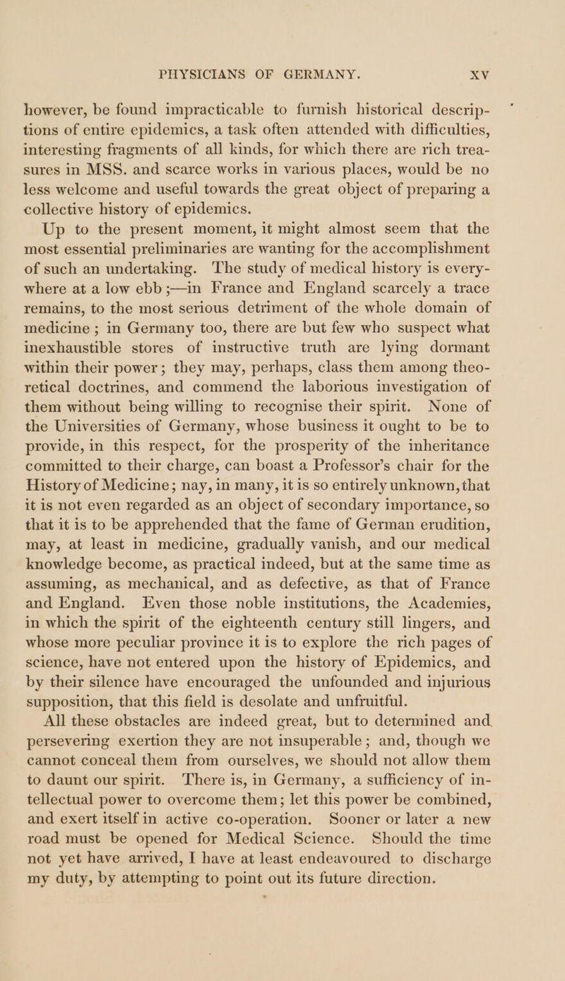 however, be found impracticable to furnish historical descrip- tions of entire epidemics, a task often attended with difficulties, interesting fragments of all kinds, for which there are rich trea- sures in MSS. and scarce works in various places, would be no less welcome and useful towards the great object of preparing a collective history of epidemics. Up to the present moment, it might almost seem that the most essential preliminaries are wanting for the accomplishment of such an undertaking. The study of medical history is every- where at a low ebb ;—in France and England scarcely a trace remains, to the most serious detriment of the whole domain of medicine ; in Germany too, there are but few who suspect what inexhaustible stores of instructive truth are lying dormant within their power; they may, perhaps, class them among theo- retical doctrines, and commend the laborious investigation of them without being willing to recognise their spirit. None of the Universities of Germany, whose business it ought to be to provide, in this respect, for the prosperity of the inheritance committed to their charge, can boast a Professor’s chair for the History of Medicine; nay, in many, it is so entirely unknown, that it is not even regarded as an object of secondary importance, so that it is to be apprehended that the fame of German erudition, may, at least in medicine, gradually vanish, and our medical knowledge become, as practical indeed, but at the same time as assuming, as mechanical, and as defective, as that of France and England. Even those noble institutions, the Academies, in which the spirit of the eighteenth century still lingers, and whose more peculiar province it 1s to explore the rich pages of science, have not entered upon the history of Epidemics, and by their silence have encouraged the unfounded and injurious supposition, that this field is desolate and unfruitful. All these obstacles are indeed great, but to determined and, persevering exertion they are not insuperable; and, though we cannot conceal them from ourselves, we should not allow them to daunt our spirit. There is, in Germany, a sufficiency of in- tellectual power to overcome them; let this power be combined, and exert itself in active co-operation. Sooner or later a new road must be opened for Medical Science. Should the time not yet have arrived, I have at least endeavoured to discharge my duty, by attempting to point out its future direction.