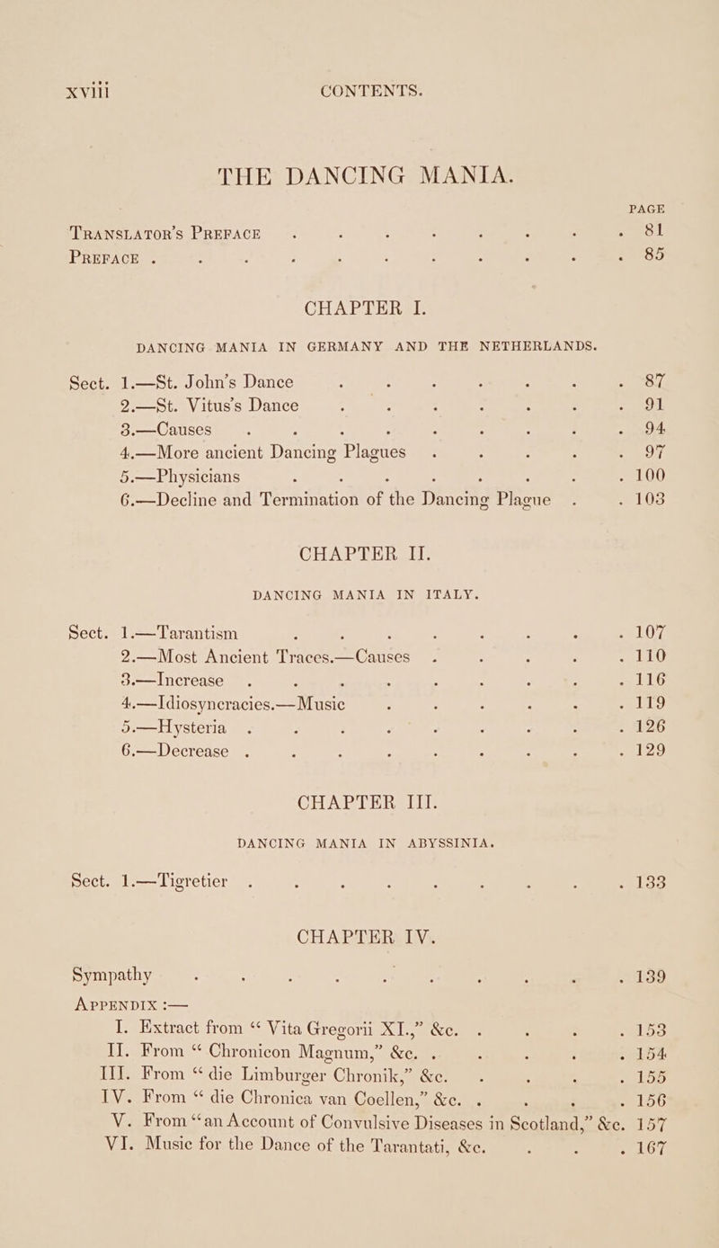 THE DANCING MANIA. PAGE TRANSLATORS PREFACE ; } ; 3 : i 2 ee oie PREFACE . ; ; : é : : ‘ R ; ZART CHAPTER I. DANCING MANIA IN GERMANY AND THE NETHERLANDS. Sect. 1.—St. John’s Dance ty : 2 B 5 RT, 2.—St. Vituss Dance . : : . n 2 . Ot 3.—Causes D 2 &gt; : ‘ . 94 4..—More ancient Dane Plucues : s ; : 297 5.—Physicians : ; 8 . 100 6.—Decline and nehieh tion of the Dinows Plague . 103 CHAPTER I. DANCING MANIA IN ITALY. Sect. 1.—Tarantism ; : ; ; 3 : , 107 HN 3.—Increase . : ; : ' i 3 : elias 4,—Idiosyncracies.— Music : 3 : : : Fe ie es 5.—Hysteria . ; : . : ; : : . 126 6.—Decrease . : ; e é x : 5 129 CHAPTER IIT. DANCING MANIA IN ABYSSINIA. Sect. 1.—Tigretier . ; ; 3 A ; \ : eh CHAPTERA IN}. Sympathy : : : en ee , : . 139 APPENDIX :— I. Extract from “ Vita Gregorii XL,” &amp;ec. . . : sels II. From “ Chronicon Magnum,” &amp;e. . : : ö . 154 III. From “die Limburger Chronik,” &amp;e. . : : 2158 Dyeekrom ‘die ken van Coellen,” EC : 156 V. From “an Account of Convulsive Diseases in Scot] oe &amp;c. 157 VI. Music for the Dance of the Tarantati, &amp;c. : 5 pel liye