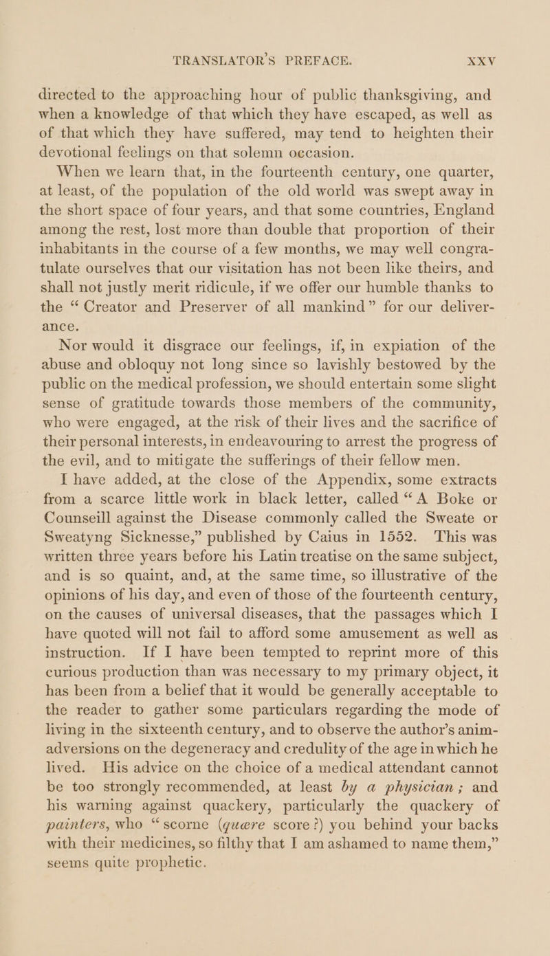 directed to the approaching hour of public thanksgiving, and when a knowledge of that which they have escaped, as well as of that which they have suffered, may tend to heighten their devotional feelings on that solemn occasion. When we learn that, in the fourteenth century, one quarter, at least, of the population of the old world was swept away in the short space of four years, and that some countries, England among the rest, lost more than double that proportion of their inhabitants in the course of a few months, we may well congra- tulate ourselves that our visitation has not been like theirs, and shall not justly merit ridicule, if we offer our humble thanks to the “ Creator and Preserver of all mankind” for our deliver- ance. Nor would it disgrace our feelings, if, in expiation of the abuse and obloquy not long since so lavishly bestowed by the public on the medical profession, we should entertain some slight sense of gratitude towards those members of the community, who were engaged, at the risk of their lives and the sacrifice of their personal interests, in endeavouring to arrest the progress of the evil, and to mitigate the sufferings of their fellow men. I have added, at the close of the Appendix, some extracts from a scarce little work in black letter, called “A Boke or Counseill against the Disease commonly called the Sweate or Sweatyng Sicknesse,” published by Caius in 1552. This was written three years before his Latin treatise on the same subject, and is so quaint, and, at the same time, so illustrative of the opinions of his day, and even of those of the fourteenth century, on the causes of universal diseases, that the passages which I have quoted will not fail to afford some amusement as well as instruction. If I have been tempted to reprint more of this curious production than was necessary to my primary object, it has been from a belief that it would be generally acceptable to the reader to gather some particulars regarding the mode of living in the sixteenth century, and to observe the author’s anim- adversions on the degeneracy and credulity of the age in which he lived. His advice on the choice of a medical attendant cannot be too strongly recommended, at least by a physician; and his warning against quackery, particularly the quackery of painters, who “ scorne (guere score?) you behind your backs with their medicines, so filthy that I am ashamed to name them,” seems quite prophetic.