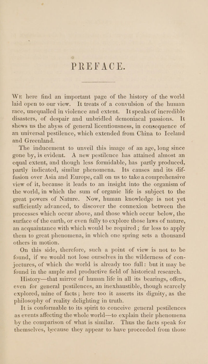 PREFACE. WE here find an important page of the history of the world laid open to our view. It treats of a convulsion of the human race, unequalled in violence and extent. Itspeaks of incredible disasters, of despair and unbridled demoniacal passions. It shews us the abyss of general licentiousness, in consequence of an universal pestilence, which extended from China to Iceland and Greenland. The inducement to unveil this image of an age, long since gone by, is evident. A new pestilence has attained almost an equal extent, and though less formidable, has partly produced, partly indicated, similar phenomena. Its causes and its dif- fusion over Asia and Europe, call on us to take a comprehensive view of it, because it leads to an insight into the organism of the world, in which the sum of organic life is subject to the ereat powers of Nature. Now, human knowledge is not yet sufficiently advanced, to discover the connexion between the processes which occur above, and those which occur below, the surface of the earth, or even fully to explore those laws of nature, an acquaintance with which would be required ; far less to apply them to great phenomena, in which one spring sets a thousand others in motion. On this side, therefore, such a point of view is not to be found, if we would not lose ourselves in the wilderness of con- jectures, of which the world is already too full: but it may be found in the ample and productive field of historical research. History—that mirror of human life in all its bearings, offers, even for general pestilences, an inexhaustible, though scarcely explored, mine of facts; here too it asserts its dignity, as the philosophy of reality delighting in truth. It is conformable to its spirit to conceive general pestilences as events affecting the whole world—to explain their phenomena by the comparison of what is similar. Thus the facts speak for themselves, because they appear to have proceeded from those