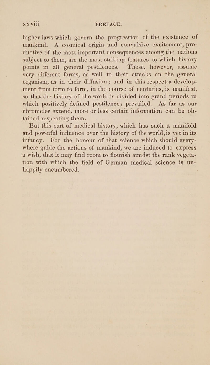 xxvil PREFACE. higher laws which govern the progression of the existence of mankind. A cosmical origin and convulsive excitement, pro- ductive of the most important consequences among the nations subject to them, are the most striking features to which history points in all general pestilences. These, however, assume very different forms, as well in their attacks on the general organism, as in their diffusion; and in this respect a develop- ment from form to form, in the course of centuries, is manifest, so that the history of the world is divided into grand periods in which positively defined pestilences prevailed. As far as our chronicles extend, more or less certain information can be ob- tained respecting them. But this part of medical history, which has such a manifold and powerful influence over the history of the world, is yet in its infancy. For the honour of that science which should every- where guide the actions of mankind, we are induced to express a wish, that it may find room to flourish amidst the rank vegeta- tion with which the field of German medical science is un- happily encumbered.