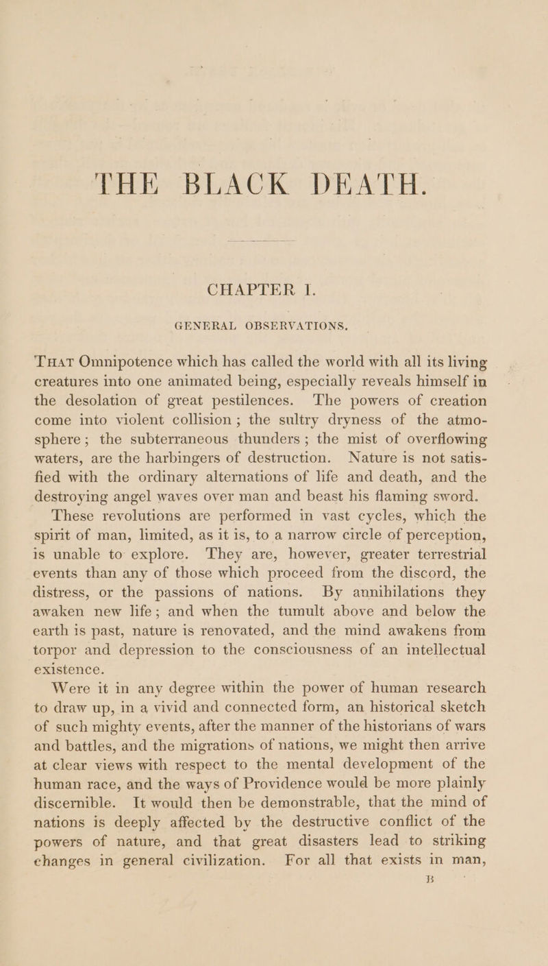 THE: BLACK: DEATH. CHAPTER 1. GENERAL OBSERVATIONS, THAT Omnipotence which has called the world with all its living creatures into one animated being, especially reveals himself in the desolation of great pestilences. The powers of creation come into violent collision ; the sultry dryness of the atmo- sphere; the subterraneous thunders ; the mist of overflowing waters, are the harbingers of destruction. Nature is not satis- fied with the ordinary alternations of life and death, and the destroying angel waves over man and beast his flaming sword. These revolutions are performed in vast cycles, which the spirit of man, limited, as it is, to a narrow circle of perception, is unable to explore. They are, however, greater terrestrial events than any of those which proceed from the discord, the distress, or the passions of nations. By annihilations they awaken new life; and when the tumult above and below the earth is past, nature is renovated, and the mind awakens from torpor and depression to the consciousness of an intellectual existence. Were it in any degree within the power of human research to draw up, in a vivid and connected form, an historical sketch of such mighty events, after the manner of the historians of wars and battles, and the migrations of nations, we might then arrive at clear views with respect to the mental development of the human race, and the ways of Providence would be more plainly discernible. It would then be demonstrable, that the mind of nations is deeply affected by the destructive conflict of the powers of nature, and that great disasters lead to striking changes in general civilization. For all that exists in man, Bye