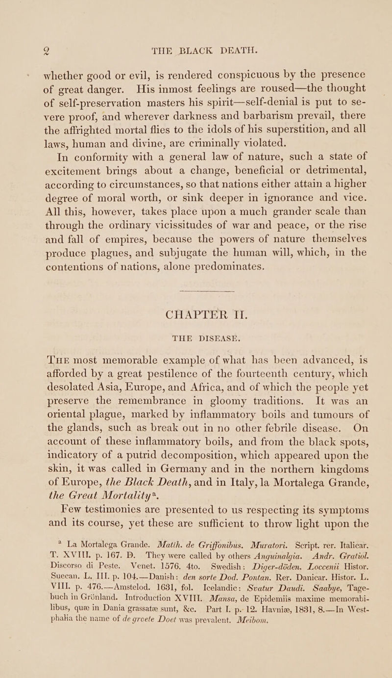 whether good or evil, is rendered conspicuous by the presence of great danger. His inmost feelings are roused—the thought of self-preservation masters his spirit—self-denial is put to se- vere proof, and wherever darkness and barbarism prevail, there the affrighted mortal flies to the idols of his superstition, and all laws, human and divine, are criminally violated. In conformity with a general law of nature, such a state of excitement brings about a change, beneficial or detrimental, according to circumstances, so that nations either attain a higher degree of moral worth, or sink deeper in ignorance and vice. All this, however, takes place upon a much grander scale than through the ordinary vicissitudes of war and peace, or the rise and fall of empires, because the powers of nature themselves produce plagues, and subjugate the human will, which, in the contentions of nations, alone predominates. CHAP IV Rit THE DISEASE. THE most memorable example of what has been advanced, is afforded by a great pestilence of the fourteenth century, which desolated Asia, Europe, and Africa, and of which the people yet preserve the remembrance in gloomy traditions. It was an oriental plague, marked by inflammatory boils and tumours of the glands, such as break out in no other febrile disease. On account of these inflammatory boils, and from the black spots, indicatory of a putrid decomposition, which appeared upon the skin, it was called in Germany and in the northern kingdoms of Europe, the Black Death, and in Italy, la Mortalega Grande, the Great Mortality*. Few testimonies are presented to us respecting its symptoms and its course, yet these are sufficient to throw light upon the * La Mortalega Grande. Matth. de Griffonibus. Muratori. Script. rer. Italicar. T. XVII. p. 167. D. They were called by others Anguinalgia. Andr. Gratiol. Discorso di Peste. Venet. 1576. 4to. Swedish: Diger-döden. Loccenii Histor. Suecan. L. III. p. 104.—Danish: den sorte Dod. Pontan. Rer. Danicar. Histor. L. VIII. p. 476.—Amstelod. 1631, fol. Icelandic: Svatur Daudi. Saabye, Tage- buch in Grünland. Introduction XVIII. Mansa, de Epidemiis maxime memorabi- libus, quee in Dania grassate sunt, &amp;c. Part L p- 12. Haynie, 1831, 8.—In West- phakia the name of de groete Doet was prevalent. Meibom.