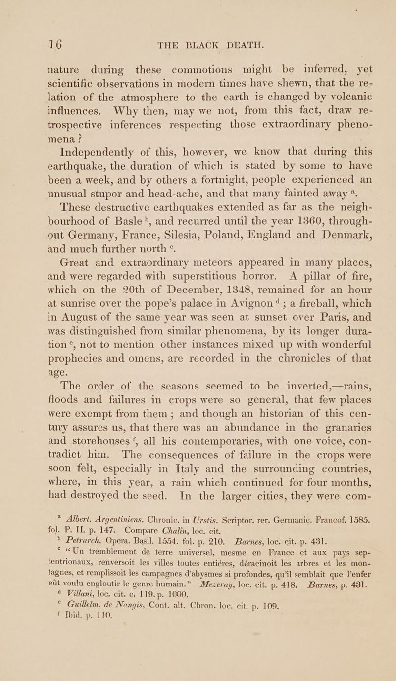nature during these commotions might be inferred, yet scientific observations in modern times have shewn, that the re- lation of the atmosphere to the earth is changed by volcanic influences. Why then, may we not, from this fact, draw re- trospective inferences respecting those extraordinary pheno- mena? Independently of this, however, we know that during this earthquake, the duration of which is stated by some to have been a week, and by others a fortnight, people experienced an unusual stupor and head-ache, and that many fainted away *. These destructive earthquakes extended as far as the neigh- bourhood of Basle’, and recurred until the year 1360, through- out Germany, France, Silesia, Poland, England and Denmark, and much further north °. Great and extraordinary meteors appeared in many places, and were regarded with superstitious horror. A pillar of fire, which on the 20th of December, 1348, remained for an hour at sunrise over the pope’s palace in Avignon“; a fireball, which in August of the same year was seen at sunset over Paris, and was distinguished from similar phenomena, by its longer dura- tion °, not to mention other instances mixed up with wonderful prophecies and omens, are recorded in the chronicles of that age. The order of the seasons seemed to be inverted,—rains, floods and failures in crops were so general, that few places were exempt from them ; and though an historian of this cen- tury assures us, that there was an abundance in the granaries and storehouses‘, all his contemporaries, with one voice, con- tradict him. The consequences of failure in the crops were soon felt, especially in Italy and the surrounding countries, where, in this year, a rain which continued for four months, had destroyed the seed. In the larger cities, they were com- * Albert. Argentiniens. Chronic. in Urstis. Scriptor. rer. Germanic. Francof. 1585. fol. P. II. p. 147. Compare Chalin, loc. cit. » Petrarch. Opera. Basil. 1554. fol. p. 210. Barnes, loc. cit. p. 431. ° « Un tremblement de terre universel, mesme en France et aux pays sep- tentrionaux, renversoit les villes toutes entieres, déracinoit les arbres et les mon- tagnes, et remplissoit les campagnes d’abysmes si profondes, qu’il semblait que l’enfer efit voulu engloutir le genre humain.” Mezeray, loc. cit. p. 418. Barnes, p. 431. ° Villani, loc. cit. c. 119. p. 1000. © Guillelm. de Nangis, Cont. alt. Chron. loc. cit. p. 109. * Ibid. p. 110.