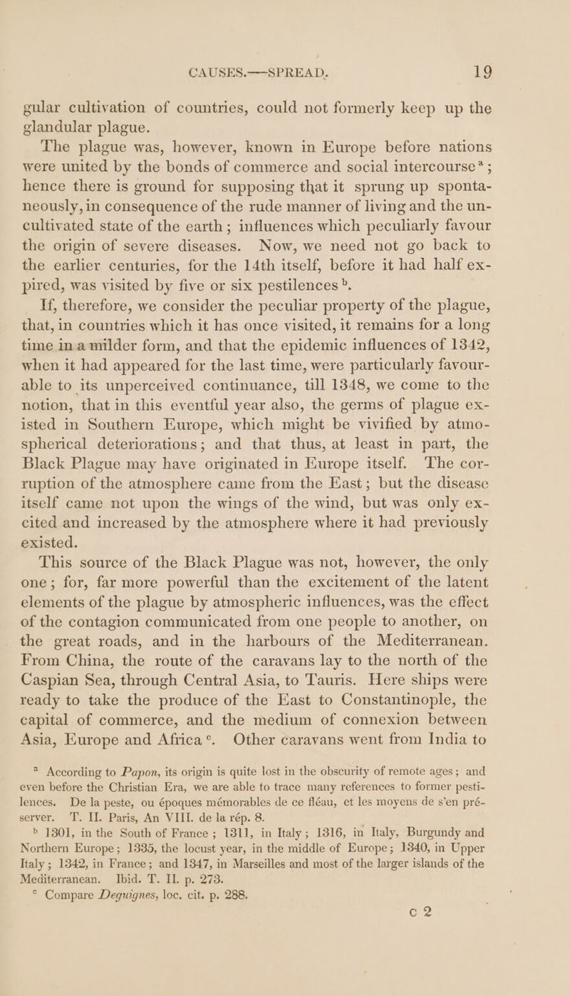 gular cultivation of countries, could not formerly keep up the glandular plague. The plague was, however, known in Europe before nations were united by the bonds of commerce and social intercourse ® ; hence there is ground for supposing that it sprung up sponta- neously, in consequence of the rude manner of living and the un- cultivated state of the earth; influences which peculiarly favour the origin of severe diseases. Now, we need not go back to the earlier centuries, for the 14th itself, before it had half ex- pired, was visited by five or six pestilences®. If, therefore, we consider the peculiar property of the plague, that, in countries which it has once visited, it remains for a long time ina milder form, and that the epidemic influences of 1342, when it had appeared for the last time, were particularly favour- able to its unperceived continuance, till 1348, we come to the notion, that in this eventful year also, the germs of plague ex- isted in Southern Europe, which might be vivified by atmo- spherical deteriorations; and that thus, at least in part, the Black Plague may have originated in Europe itself. The cor- ruption of the atmosphere came from the East; but the disease itself came not upon the wings of the wind, but was only ex- cited and increased by the atmosphere where it had previously existed. This source of the Black Plague was not, however, the only one; for, far more powerful than the excitement of the latent elements of the plague by atmospheric influences, was the effect of the contagion communicated from one people to another, on the great roads, and in the harbours of the Mediterranean. From China, the route of the caravans lay to the north of the Caspian Sea, through Central Asia, to Tauris. Here ships were ready to take the produce of the East to Constantinople, the capital of commerce, and the medium of connexion between Asia, Europe and Africa®. Other caravans went from India to * According to Papon, its origin is quite lost in the obscurity of remote ages; and even before the Christian Era, we are able to trace many references to former pesti- lences. De la peste, ou époques mémorables de ce fl&amp;au, et les moyens de s’en pré- server. T. II. Paris, An VIII. de la rép. 8. &gt; 1301, in the South of France ; 1311, in Italy; 1316, in Italy, Burgundy and Northern Europe; 1335, the locust year, in the middle of Europe; 1340, in Upper Italy; 1342, in France; and 1347, in Marseilles and most of the larger islands of the Mediterranean. Ibid. T. II. p. 273. ° Compare Deguignes, loc. cit. p. 288. cz