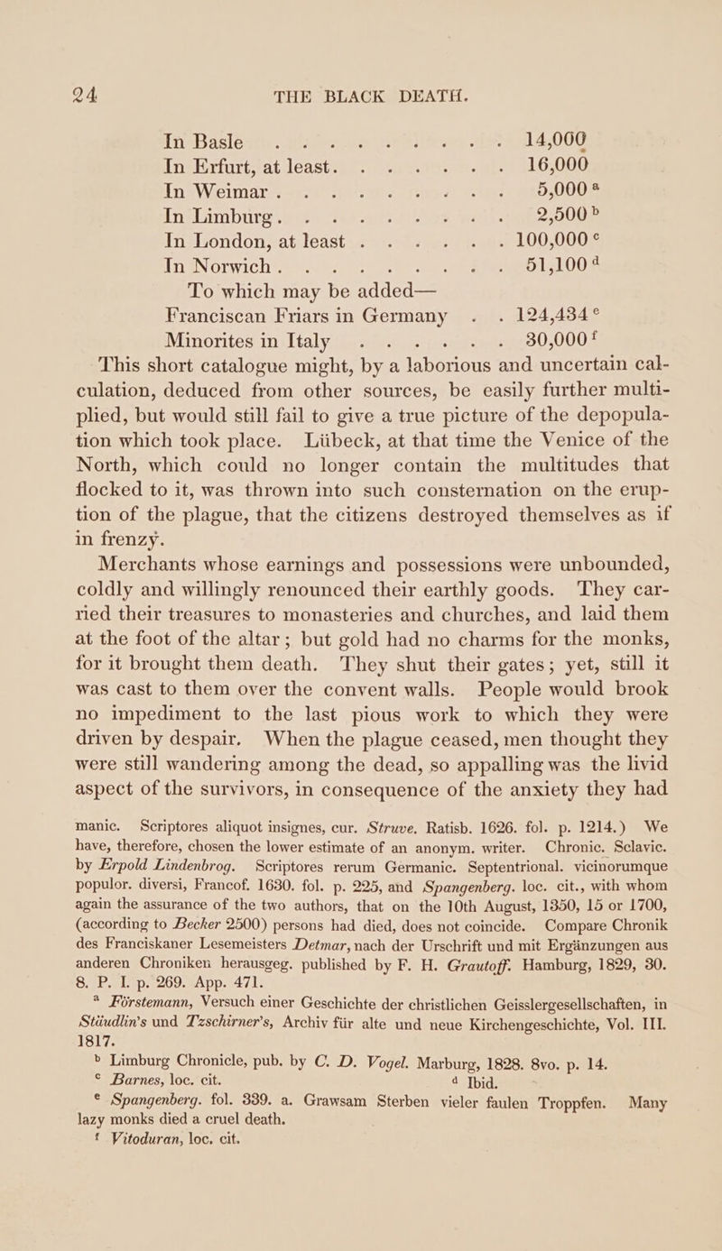 InzBasleen. of: hide In Erfurt, at erh abe £0008 In Wein Rr a. Te &amp; ene cD I0OOe Inslimmbure +0 ey vr u oe ni i OOO In:London«at.least .. =. 78: 1 pate) 1000005 In2Normichr 2 2 15:45915100% To which may be ee Franciscan Friars in Germany . . 124,434 ° IMinorites ini ltaly, Ge au.0022..08.:2455:30,0007 This short catalogue might, by a laborious and uncertain cal- culation, deduced from other sources, be easily further multi- plied, but would still fail to give a true picture of the depopula- tion which took place. Lübeck, at that time the Venice of the North, which could no longer contain the multitudes that flocked to it, was thrown into such consternation on the erup- tion of the plague, that the citizens destroyed themselves as if in frenzy. Merchants whose earnings and possessions were unbounded, coldly and willingly renounced their earthly goods. ‘They car- ried their treasures to monasteries and churches, and laid them at the foot of the altar; but gold had no charms for the monks, for it brought them death. They shut their gates; yet, still it was cast to them over the convent walls. People would brook no impediment to the last pious work to which they were driven by despair. When the plague ceased, men thought they were still wandering among the dead, so appalling was the livid aspect of the survivors, in consequence of the anxiety they had manic. Scriptores aliquot insignes, cur. Struve. Ratisb. 1626. fol. p. 1214.) We have, therefore, chosen the lower estimate of an anonym. writer. Chronic. Sclavie. by Erpold Lindenbrog. Scriptores rerum Germanic. Septentrional. vicinorumque populor. diversi, Francof. 1630. fol. p- 225, and Spangenberg. loc. cit., with whom again the assurance of the two authors, that on the 10th August, 1350, 15 or 1700, (according to Becker 2500) persons had died, does not coincide. Compare Chronik des Franciskaner Lesemeisters Detmar, nach der Urschrift und mit Ergänzungen aus anderen Chroniken herausgeg. published by F. H. Grautoff. Hamburg, 1829, 30. 8.7P. Ip. 269. 7App. 471: * Förstemann, Versuch einer Geschichte der christlichen Geisslergesellschaften, in Stäudlin’s und Tzschirner’s, Archiv für alte und neue Kirchengeschichte, Vol. III. 1817. » Limburg Chronicle, pub. by ©. D. Vogel. Marburg, 1828. 8vo. p. 14. © Barnes, loc. cit. 4 Ibid. ° ‚Spangenberg. fol. 339. a. Grawsam Sterben vieler faulen Troppfen. Many lazy monks died a cruel death. | £ Vitoduran, loc. cit.
