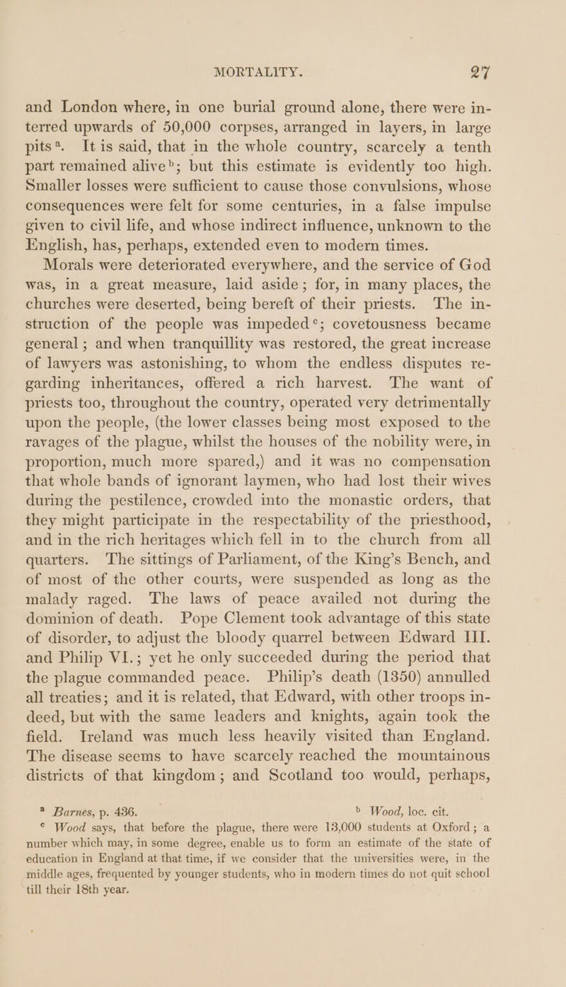 and London where, in one burial ground alone, there were in- terred upwards of 50,000 corpses, arranged in layers, in large pits*. Itis said, that in the whole country, scarcely a tenth part remained alive”; but this estimate is evidently too high. Smaller losses were sufficient to cause those convulsions, whose consequences were felt for some centuries, in a false impulse given to civil life, and whose indirect influence, unknown to the English, has, perhaps, extended even to modern times. Morals were deteriorated everywhere, and the service of God was, in a great measure, laid aside; for, in many places, the churches were deserted, being bereft of their priests. The in- struction of the people was impeded°; covetousness became general; and when tranquillity was restored, the great increase of lawyers was astonishing, to whom the endless disputes re- garding inheritances, offered a rich harvest. The want of priests too, throughout the country, operated very detrimentally upon the people, (the lower classes being most exposed to the ravages of the plague, whilst the houses of the nobility were, in proportion, much more spared,) and it was no compensation that whole bands of ignorant laymen, who had lost their wives during the pestilence, crowded into the monastic orders, that they might participate in the respectability of the priesthood, and in the rich heritages which fell in to the church from all quarters. The sittings of Parliament, of the King’s Bench, and of most of the other courts, were suspended as long as the malady raged. The laws of peace availed not during the dominion of death. Pope Clement took advantage of this state of disorder, to adjust the bloody quarrel between Edward III. and Philip VI.; yet he only succeeded during the period that the plague commanded peace. Philip’s death (1350) annulled all treaties; and it is related, that Edward, with other troops in- deed, but with the same leaders and knights, again took the field. Ireland was much less heavily visited than England. The disease seems to have scarcely reached the mountainous districts of that kingdom; and Scotland too would, perhaps, * Barnes, p. 436. b Wood, loc. cit. © Wood says, that before the plague, there were 13,000 students at Oxford; a number which may, in some degree, enable us to form an estimate of the state of education in England at that time, if we consider that the universities were, in the middle ages, frequented by younger students, who in modern times do not quit school till their 18th year.