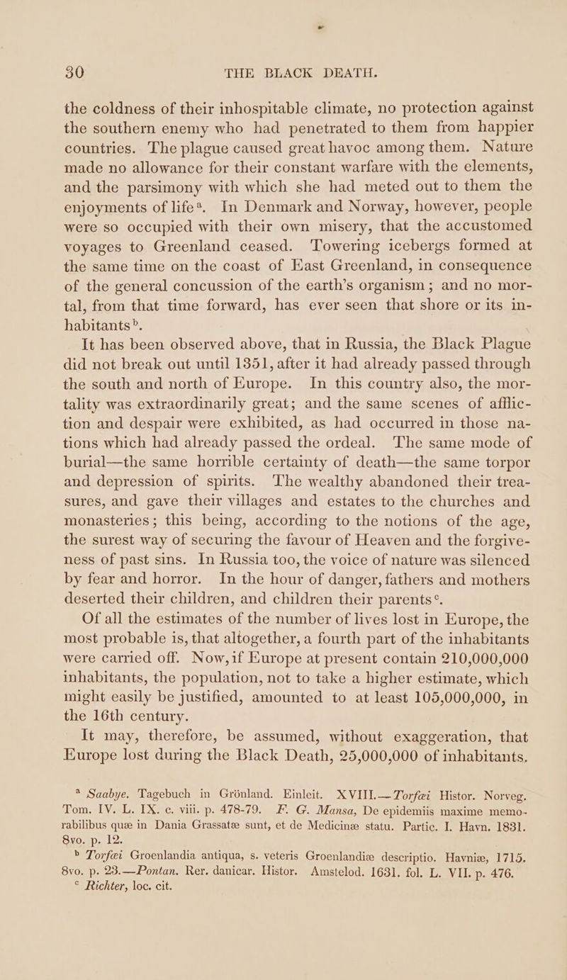 the coldness of their inhospitable climate, no protection against the southern enemy who had penetrated to them from happier countries. The plague caused great havoc among them. Nature made no allowance for their constant warfare with the elements, and the parsimony with which she had meted out to them the enjoyments of life®. In Denmark and Norway, however, people were so occupied with their own misery, that the accustomed voyages to Greenland ceased. Towering icebergs formed at the same time on the coast of East Greenland, in consequence of the general concussion of the earth’s organism ; and no mor- tal, from that time forward, has ever seen that shore or its in- habitants®. It has been observed above, that in Russia, the Black Plague did not break out until 1351, after it had already passed through the south and north of Europe. In this country also, the mor- tality was extraordinarily great; and the same scenes of afflic- tion and despair were exhibited, as had occurred in those na- tions which had already passed the ordeal. The same mode of burial—the same horrible certainty of death—the same torpor and depression of spirits. ‘The wealthy abandoned their trea- sures, and gave their villages and estates to the churches and monasteries; this being, according to the notions of the age, the surest way of securing the favour of Heaven and the forgive- ness of past sins. In Russia too, the voice of nature was silenced by fear and horror. In the hour of danger, fathers and mothers deserted their children, and children their parents°. Of all the estimates of the number of lives lost in Europe, the most probable is, that altogether, a fourth part of the inhabitants were carried off. Now,if Europe at present contain 210,000,000 inhabitants, the population, not to take a higher estimate, which might easily be justified, amounted to at least 105,000,000, in the 16th century. It may, therefore, be assumed, without exaggeration, that Europe lost during the Black Death, 25,000,000 of inhabitants. * Saabye. Tagebuch in Grönland. Einleit. XVIIL—Torfei Histor. Norveg. Tom. IV. L. IX. c. viii. p. 478-79. F. G. Mansa, De epidemiis maxime memo- rabilibus que in Dania Grassatee sunt, et de Medicine statu. Partie. I. Havn. 1831. 8vo. p. 12. ® Torf@i Groenlandia antiqua, s. veteris Groenlandie descriptio. Havnie, 1715. 8vo. p. 23.—Pontan. Rer. danicar. Histor. Amstelod. 1631. fol. L. VII. p. 476. ° Richter, loc. cit.