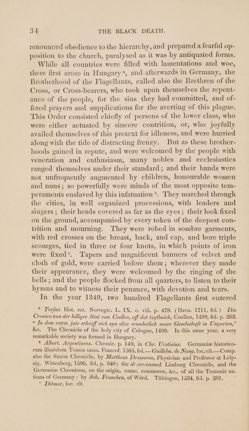 renounced obedience to the hierarchy, and prepared a fearful op- position to the church, paralysed as it was by antiquated forms. While all countries were filled with lamentations and woe, there first arose in Hungary ®, and afterwards in Germany, the Brotherhood of the Flagellants, called also the Brethren of the Cross, or Cross-bearers, who took upon themselves the repent- ance of the people, for the sins they had committed, and of- fered prayers and supplications for the averting of this plague. This Order consisted chiefly of persons of the lower class, who were either actuated by sincere contrition, or, who joyfully availed themselves of this pretext for idleness, and were hurried along with the tide of distracting frenzy. But as these brother- hoods gained in repute, and were welcomed by the people with veneration and enthusiasm, many nobles and ecclesiastics ranged themselves under their standard; and their bands were not unfrequently augmented by children, honourable women and nuns; so powerfully were minds of the most opposite tem- peraments enslaved by this infatuation ». ‘They marched through the cities, in well organized processions, with leaders and singers ; their heads covered as far as the eyes; their look fixed on the ground, accompanied by every token of the deepest con- trition and mourning. ‘They were robed in sombre garments, with red crosses on the breast, back, and cap, and bore triple scourges, tied in three or four knots, in which points of iron were fixed‘. Tapers and magnificent banners of velvet and cloth of gold, were carried before them; wherever they made their appearance, they were welcomed by the ringing of the bells ; and the people flocked from all quarters, to listen to their hymns and to witness their penance, with devotion and tears. In the year 1349, two hundred Flagellants first entered _* Torfei Hist. rer. Norvegic. L. IX. c. viii. p. 478. (Havn. 1711, fol.) Die Cronica van der hilliger Stat van Coellen, off dat tzytboich, Coellen, 1499, fol. p. 263. “ In.dem vurss jair erhoiff sich eyn alzo wunderlich nuwe Geselschaft in Ungarien,” &amp;c. The Chronicle of the holy city of Cologne, 1499. In this same year, a very remarkable society was formed in Hungary. | b Albert. Argentinens. Chronic. p. 149, in Chr. Urstisius. Germanis historico- rum illustrium Tomus unus. Francof, 1585, fol.— Guillelm. de Nang. loc. eit.— Comp. also the Saxon Chronicle, by Mattheus Dresseren, Physician and Professor at Leip- sig, Wittenberg, 1596, fol. p. 340; the above-named Limburg Chronicle, and the ‚Germanise Chronicon, on the origin, name, commerce, &amp;c., of allthe Teutonie na- tions of Germany: by Seb. Francken, of Word. Tübingen, 1534, fol. p. 201. &lt; Damen, loc. cit.