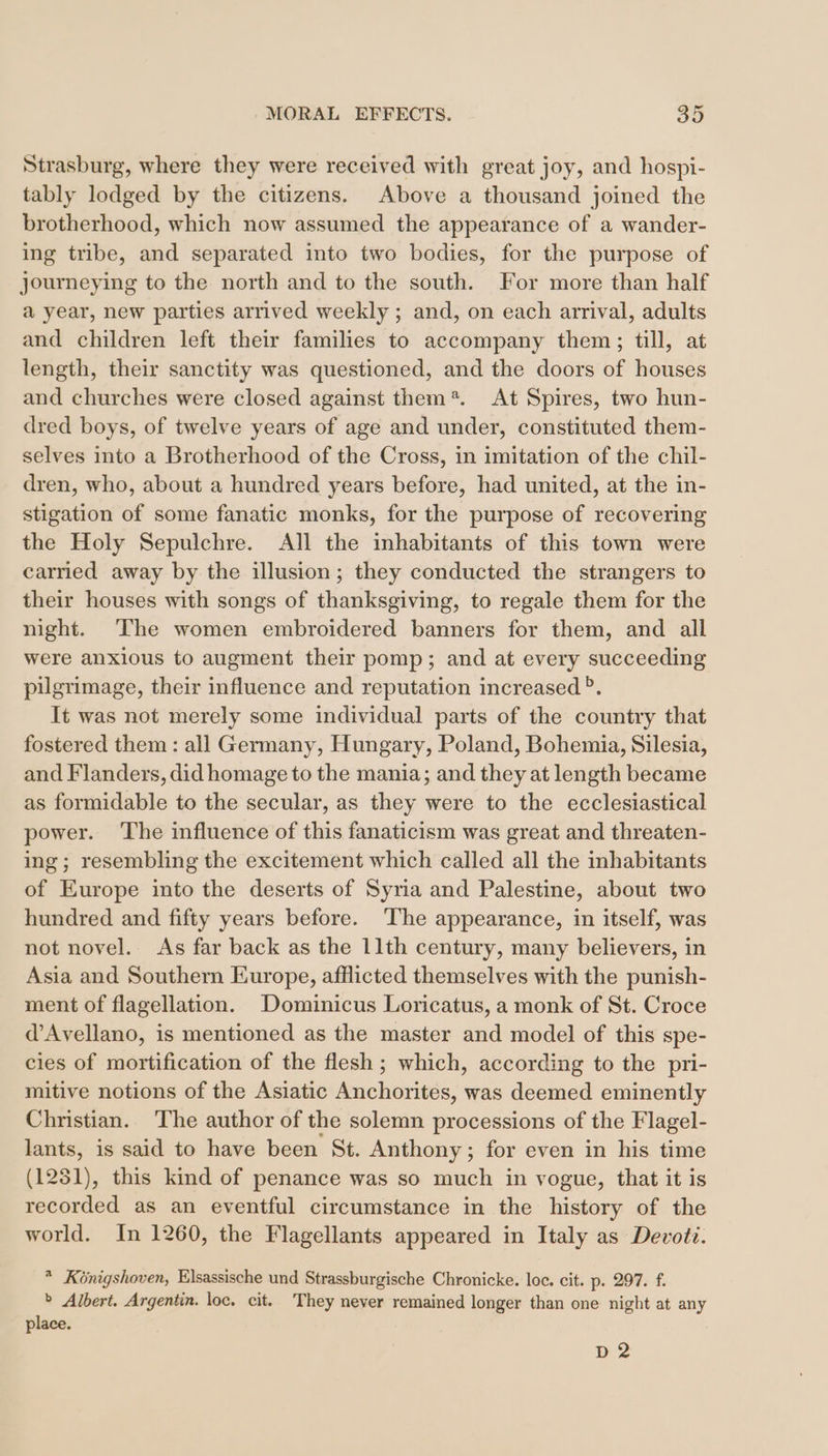 Strasburg, where they were received with great joy, and hospi- tably lodged by the citizens. Above a thousand joined the brotherhood, which now assumed the appearance of a wander- ing tribe, and separated into two bodies, for the purpose of journeying to the north and to the south. For more than half a year, new parties arrived weekly ; and, on each arrival, adults and children left their families to accompany them; till, at length, their sanctity was questioned, and the doors of houses and churches were closed against them*. At Spires, two hun- dred boys, of twelve years of age and under, constituted them- selves into a Brotherhood of the Cross, in imitation of the chil- dren, who, about a hundred years before, had united, at the in- stigation of some fanatic monks, for the purpose of recovering the Holy Sepulchre. All the inhabitants of this town were carried away by the illusion; they conducted the strangers to their houses with songs of thanksgiving, to regale them for the night. The women embroidered banners for them, and all were anxious to augment their pomp; and at every succeeding pilgrimage, their influence and reputation increased °. It was not merely some individual parts of the country that fostered them : all Germany, Hungary, Poland, Bohemia, Silesia, and Flanders, did homage to the mania; and they at length became as formidable to the secular, as they were to the ecclesiastical power. ‘The influence of this fanaticism was great and threaten- ing; resembling the excitement which called all the inhabitants of Europe into the deserts of Syria and Palestine, about two hundred and fifty years before. ‘The appearance, in itself, was not novel. As far back as the 11th century, many believers, in Asia and Southern Europe, afflicted themselves with the punish- ment of flagellation. Dominicus Loricatus, a monk of St. Croce d’Avellano, is mentioned as the master and model of this spe- cies of mortification of the flesh ; which, according to the pri- mitive notions of the Asiatic Anchorites, was deemed eminently Christian. The author of the solemn processions of the Flagel- lants, is said to have been St. Anthony; for even in his time (1251), this kind of penance was so much in vogue, that it is recorded as an eventful circumstance in the history of the world. In 1260, the Flagellants appeared in Italy as Devotz. * Königshoven, Elsassische und Strassburgische Chronicke. loc. cit. p. 297. f. &gt; Albert. Argentin. loc. cit. They never remained longer than one night at any place. D2