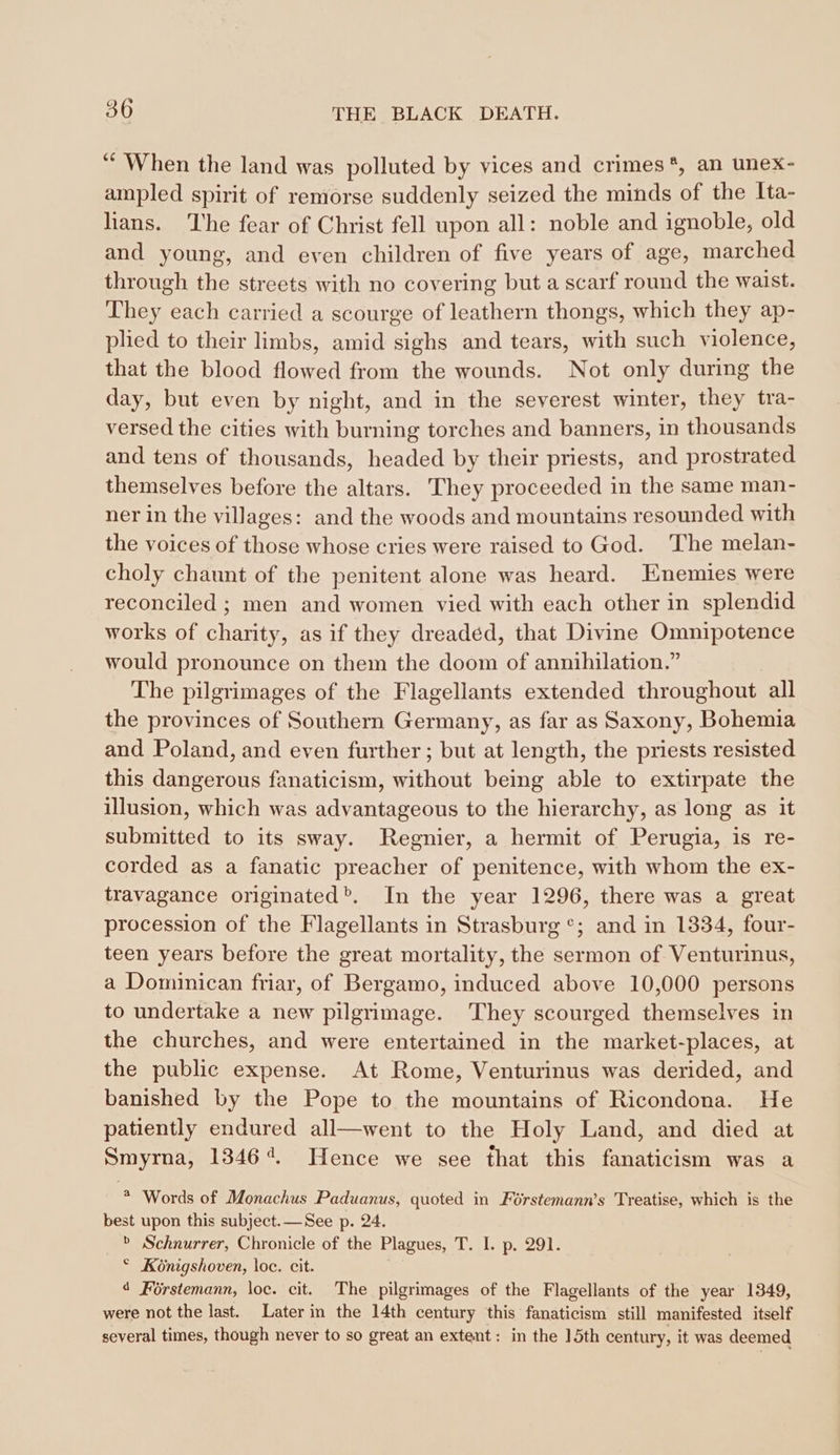 “When the land was polluted by vices and crimes*, an unex- ampled spirit of remorse suddenly seized the minds of the Ita- hans. The fear of Christ fell upon all: noble and ignoble, old and young, and even children of five years of age, marched through the streets with no covering but a scarf round the waist. They each carried a scourge of leathern thongs, which they ap- plied to their limbs, amid sighs and tears, with such violence, that the blood flowed from the wounds. Not only during the day, but even by night, and in the severest winter, they tra- versed the cities with burning torches and banners, in thousands and tens of thousands, headed by their priests, and prostrated themselves before the altars. They proceeded in the same man- ner in the villages: and the woods and mountains resounded with the voices of those whose cries were raised to God. The melan- choly chaunt of the penitent alone was heard. Enemies were reconciled ; men and women vied with each other in splendid works of charity, as if they dreaded, that Divine Omnipotence would pronounce on them the doom of annihilation.” The pilgrimages of the Flagellants extended throughout all the provinces of Southern Germany, as far as Saxony, Bohemia and Poland, and even further; but at length, the priests resisted this dangerous fanaticism, without being able to extirpate the illusion, which was advantageous to the hierarchy, as long as it submitted to its sway. Regnier, a hermit of Perugia, is re- corded as a fanatic preacher of penitence, with whom the ex- travagance originated’. In the year 1296, there was a great procession of the Flagellants in Strasburg °; and in 1334, four- teen years before the great mortality, the sermon of Venturinus, a Dominican friar, of Bergamo, induced above 10,000 persons to undertake a new pilgrimage. They scourged themselves in the churches, and were entertained in the market-places, at the public expense. At Rome, Venturinus was derided, and banished by the Pope to the mountains of Ricondona. He patiently endured all—went to the Holy Land, and died at Smyrna, 13464. Hence we see that this fanaticism was a * Words of Monachus Paduanus, quoted in Férstemann’s Treatise, which is the best upon this subject.—See p. 24. &gt; Schnurrer, Chronicle of the Plagues, T. I. p. 291. © Königshoven, loc. cit. 4 Förstemann, loc. cit. The pilgrimages of the Flagellants of the year 1349, were not the last. Later in the 14th century this fanaticism still manifested itself several times, though never to so great an extent: in the 15th century, it was deemed