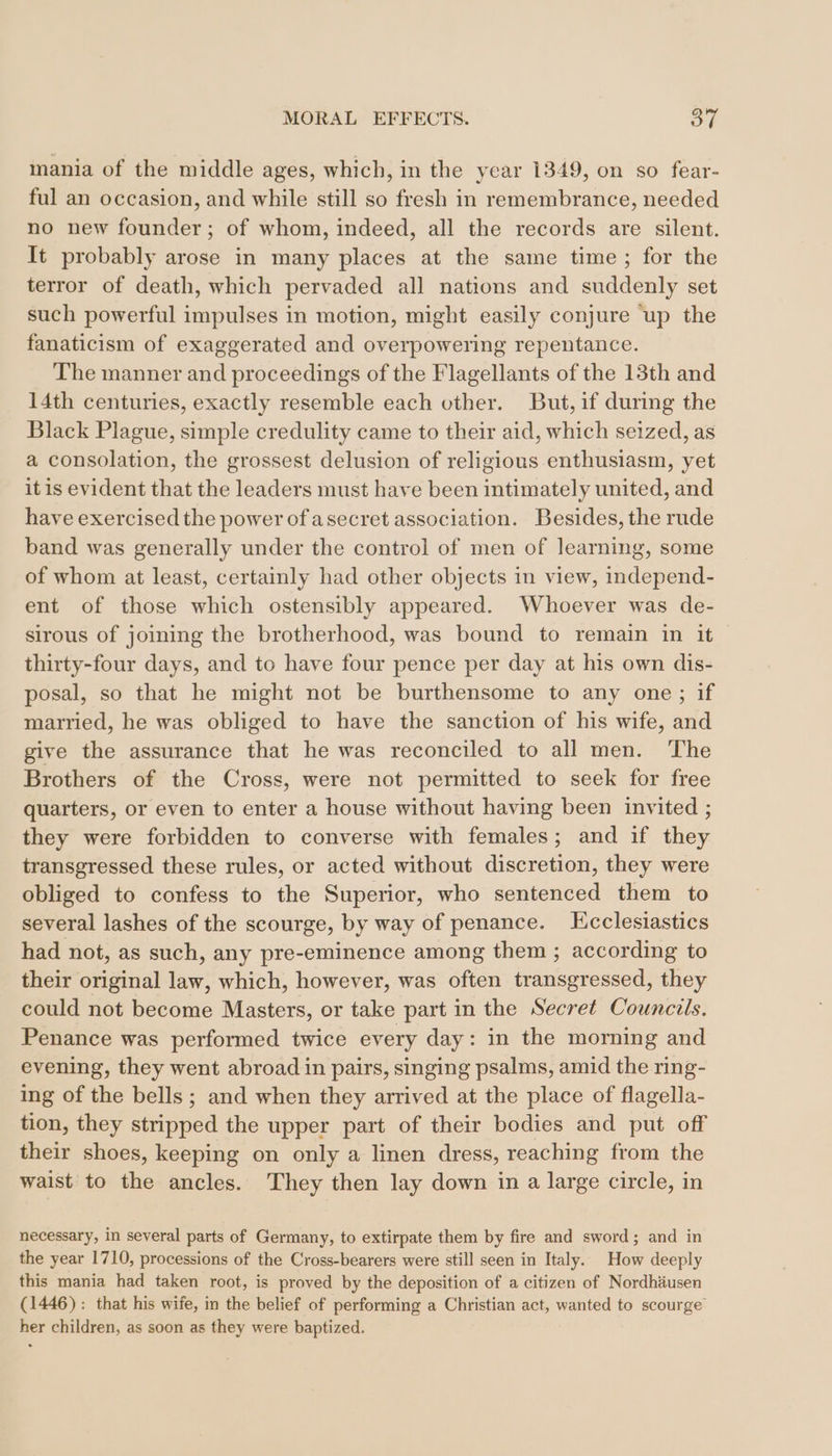 mania of the middle ages, which, in the ycar 1349, on so fear- ful an occasion, and while still so fresh in remembrance, needed no new founder; of whom, indeed, all the records are silent. It probably arose in many places at the same time; for the terror of death, which pervaded all nations and suddenly set such powerful impulses in motion, might easily conjure up the fanaticism of exaggerated and overpowering repentance. The manner and proceedings of the Flagellants of the 13th and 14th centuries, exactly resemble each other. But, if during the Black Plague, simple credulity came to their aid, which seized, as a consolation, the grossest delusion of religious enthusiasm, yet it is evident that the leaders must have been intimately united, and have exercised the power of asecret association. Besides, the rude band was generally under the control of men of learning, some of whom at least, certainly had other objects in view, independ- ent of those which ostensibly appeared. Whoever was de- sirous of joining the brotherhood, was bound to remain in it thirty-four days, and to have four pence per day at his own dis- posal, so that he might not be burthensome to any one; if married, he was obliged to have the sanction of his wife, and give the assurance that he was reconciled to all men. The Brothers of the Cross, were not permitted to seek for free quarters, or even to enter a house without having been invited ; they were forbidden to converse with females; and if they transgressed these rules, or acted without discretion, they were obliged to confess to the Superior, who sentenced them to several lashes of the scourge, by way of penance. LEcclesiastics had not, as such, any pre-eminence among them ; according to their original law, which, however, was often transgressed, they could not become Masters, or take part in the Secret Councils. Penance was performed twice every day: in the morning and evening, they went abroad in pairs, singing psalms, amid the ring- ing of the bells ; and when they arrived at the place of flagella- tion, they stripped the upper part of their bodies and put off their shoes, keeping on only a linen dress, reaching from the waist to the ancles. They then lay down in a large circle, in necessary, in several parts of Germany, to extirpate them by fire and sword; and in the year 1710, processions of the Cross-bearers were still seen in Italy. How deeply this mania had taken root, is proved by the deposition of a citizen of Nordhäusen (1446): that his wife, in the belief of performing a Christian act, wanted to scourge her children, as soon as they were baptized.