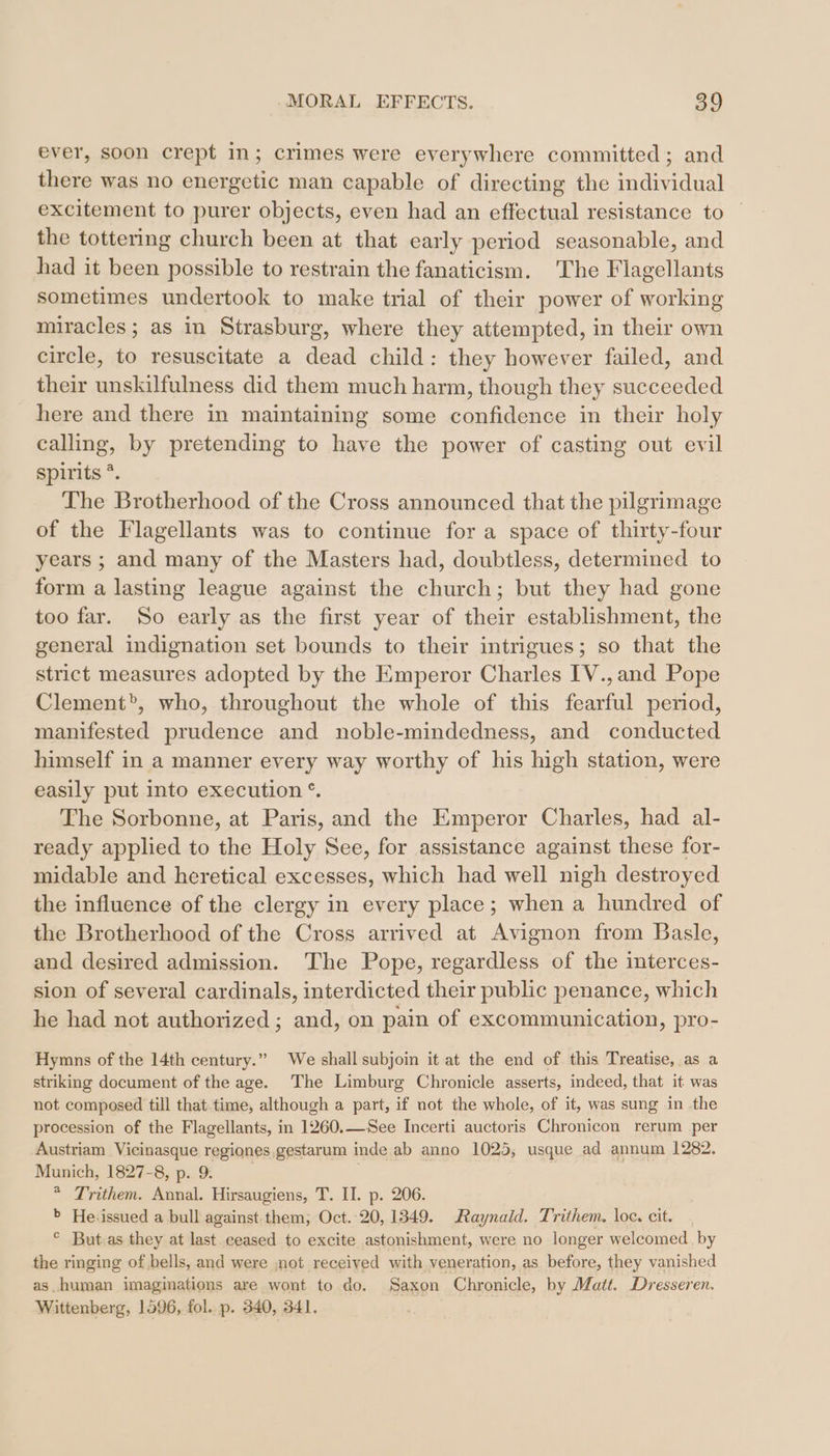 ever, soon crept In; crimes were everywhere committed; and there was no energetic man capable of directing the individual excitement to purer objects, even had an effectual resistance to the tottering church been at that carly period seasonable, and had it been possible to restrain the fanaticism. The Flagellants sometimes undertook to make trial of their power of working miracles; as in Strasburg, where they attempted, in their own circle, to resuscitate a dead child: they however failed, and their unskilfulness did them much harm, though they succeeded here and there in maintaining some confidence in their holy calling, by pretending to have the power of casting out evil spirits *. The Brotherhood of the Cross announced that the pilgrimage of the Flagellants was to continue for a space of thirty-four years ; and many of the Masters had, doubtless, determined to form a lasting league against the church; but they had gone too far. So early as the first year of their establishment, the general indignation set bounds to their intrigues; so that the strict measures adopted by the Emperor Charles IV.,and Pope Clement”, who, throughout the whole of this fearful period, manifested prudence and noble-mindedness, and conducted himself in a manner every way worthy of his high station, were easily put into execution °. The Sorbonne, at Paris, and the Emperor Charles, had al- ready applied to the Holy See, for assistance against these for- midable and heretical excesses, which had well nigh destroyed the influence of the clergy in every place; when a hundred of the Brotherhood ofthe Cross arrived at Avignon from Basle, and desired admission. The Pope, regardless of the interces- sion of several cardinals, interdicted their public penance, which he had not authorized ; and, on pain of excommunication, pro- Hymns of the 14th century.” We shall subjoin it at the end of this Treatise, as a striking document of the age. The Limburg Chronicle asserts, indeed, that it was not composed till that.time, although a part, if not the whole, of it, was sung in the procession of the Flagellants, in 1260.— See Incerti auctoris Chronicon rerum per Austriam Vicinasque regiones gestarum inde ab anno 1025, usque ad annum 1282. Munich, 1827-8, p. 9. . * Trithem. Annal. Hirsaugiens, T. II. p. 206. &gt; He:issued a bull against them, Oct. 20, 1349. Raynald. Trithem. loc. cit. ° But.as they at last ceased to excite astonishment, were no longer welcomed. by the ringing of bells, and were not received with veneration, as before, they vanished as human imaginations are wont to do. Saxon Chronicle, by Matt. Dresseren. Wittenberg, 1596, fol. p. 340, 341.