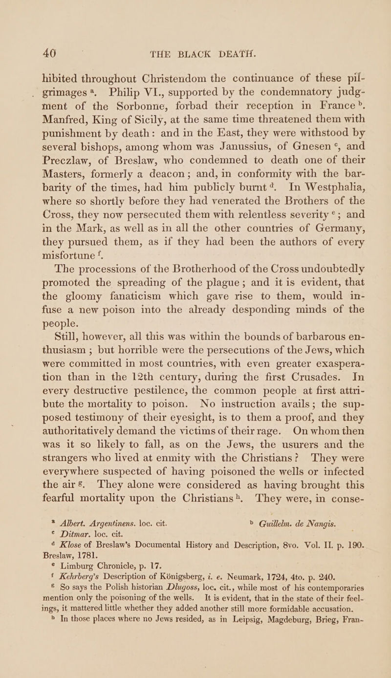 hibited throughout Christendom the continuance of these pil- grimages *. Philip VI., supported by the condemnatory judg- ment of the Sorbonne, forbad their reception in France®. Manfred, King of Sicily, at the same time threatened them with punishment by death: and in the East, they were withstood by several bishops, among whom was Janussius, of Gnesen °, and Preczlaw, of Breslaw, who condemned to death one of their Masters, formerly a deacon; and, in conformity with the bar- barity of the times, had him publicly burnt @. In Westphalia, where so shortly before they had venerated the Brothers of the Cross, they now persecuted them with relentless severity °; and in the Mark, as well as in all the other countries of Germany, they pursued them, as if they had been the authors of every misfortune ‘. The processions of the Brotherhood of the Cross undoubtedly promoted the spreading of the plague; and it is evident, that the gloomy fanaticism which gave rise to them, would in- fuse a new poison into the already desponding minds of the people. Still, however, all this was within the bounds of barbarous en- thusiasm ; but horrible were the persecutions of the Jews, which were committed in most countries, with even greater exaspera- tion than in the 12th century, during the first Crusades. In every destructive pestilence, the common people at first attri- bute the mortality to poison. No instruction avails; the sup- posed testimony of their eyesight, is to them a proof, and they authoritatively demand the victims of their rage. On whom then was it so likely to fall, as on the Jews, the usurers and the strangers who lived at enmity with the Christians? They were everywhere suspected of having poisoned the wells or infected the air’. ‘They alone were considered as having brought this fearful mortality upon the Christians. They were, in conse- * Albert. Argentinens. loc. cit. b Guillelm. de Nangis. © Ditmar. loc. cit. ¢ Klose of Breslaw’s Documental History and Description, 8vo. Vol. II. p. 190. Breslaw, 1781. © Limburg Chronicle, p. 17. ft Kehrberg’s Description of Königsberg, i. e. Neumark, 1724, 4to. p. 240. ® So says the Polish historian .Dlugoss, loc. cit., while most of his contemporaries mention only the poisoning of the wells. It is evident, that in the state of their feel- ings, it mattered little whether they added another still more formidable accusation. » In those places where no Jews resided, as in Leipsig, Magdeburg, Brieg, Fran-