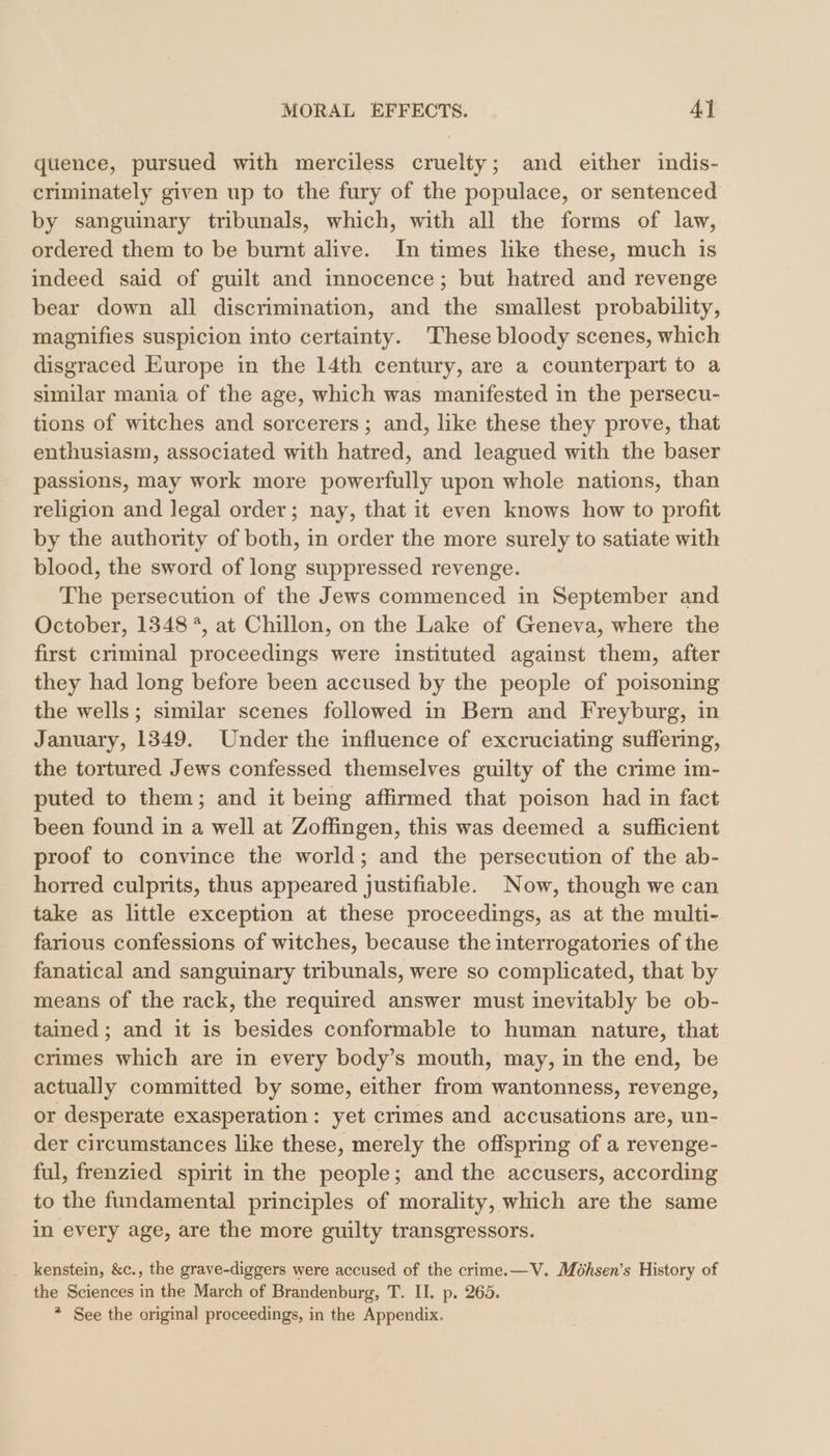 quence, pursued with merciless cruelty; and either indis- criminately given up to the fury of the populace, or sentenced by sanguinary tribunals, which, with all the forms of law, ordered them to be burnt alive. In times like these, much is indeed said of guilt and innocence; but hatred and revenge bear down all discrimination, and the smallest probability, magnifies suspicion into certainty. These bloody scenes, which disgraced Europe in the 14th century, are a counterpart to a similar mania of the age, which was manifested in the persecu- tions of witches and sorcerers; and, like these they prove, that enthusiasm, associated with hatred, and leagued with the baser passions, may work more powerfully upon whole nations, than religion and legal order; nay, that it even knows how to profit by the authority of both, in order the more surely to satiate with blood, the sword of long suppressed revenge. The persecution of the Jews commenced in September and October, 1348 *, at Chillon, on the Lake of Geneva, where the first criminal proceedings were instituted against them, after they had long before been accused by the people of poisoning the wells; similar scenes followed in Bern and Freyburg, in January, 1349. Under the influence of excruciating suffering, the tortured Jews confessed themselves guilty of the crime im- puted to them; and it being affirmed that poison had in fact been found in a well at Zoffingen, this was deemed a sufficient proof to convince the world; and the persecution of the ab- horred culprits, thus appeared justifiable. Now, though we can take as little exception at these proceedings, as at the multi- farious confessions of witches, because the interrogatories of the fanatical and sanguinary tribunals, were so complicated, that by means of the rack, the required answer must inevitably be ob- tained ; and it is besides conformable to human nature, that crimes which are in every body’s mouth, may, in the end, be actually committed by some, either from wantonness, revenge, or desperate exasperation: yet crimes and accusations are, un- der circumstances like these, merely the offspring of a revenge- ful, frenzied spirit in the people; and the accusers, according to the fundamental principles of morality, which are the same in every age, are the more guilty transgressors. kenstein, &amp;c., the grave-diggers were accused of the crime.—V. Möhsen’s History of the Sciences in the March of Brandenburg, T. II. p. 265. * See the original proceedings, in the Appendix.