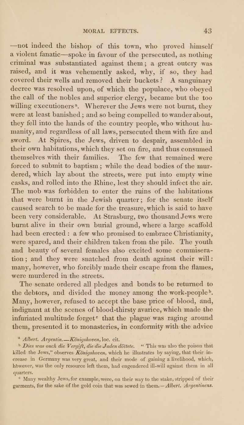 —not indeed the bishop of this town, who proved himself a violent fanatic—spoke in favour of the persecuted, as nothing crıminal was substantiated against them; a great outery was raised, and it was vehemently asked, why, if so, they had covered their wells and removed their buckets? A sanguinary decree was resolved upon, of which the populace, who obeyed the call of the nobles and superior clergy, became but the too willing executioners*. Wherever the Jews were not burnt, they were at least banished ; and so being compelled to wander about, they fell into the hands of the country people, who without hu- manity, and regardless of all laws, persecuted them with fire and sword. At Spires, the Jews, driven to despair, assembled in their own habitations, which they set on fire, and thus consumed themselves with their families. The few that remained were forced to submit to baptism ; while the dead bodies of the mur- dered, which lay about the streets, were put into empty wine casks, and rolled into the Rhine, lest they should infect the air. The mob was forbidden to enter the ruins of the habitations that were burnt in the Jewish quarter; for the senate itself caused search to be made for the treasure, which is said to have been very considerable. At Strasburg, two thousand Jews were burnt alive in their own burial ground, where a large scaffold had been erected: a few who promised to embrace Christianity, were spared, and their children taken from the pile. The youth and beauty of several females also excited some commisera- tion; and they were snatched from death against their will: many, however, who forcibly made their escape from the flames, were murdered in the streets. The senate ordered all pledges and bonds to be returned to the debtors, and divided the money among the work-people®. Many, however, refused to accept the base price of blood, and, indignant at the scenes of blood-thirsty avarice, which made the infuriated multitude forget° that the plague was raging around them, presented it to monasteries, in conformity with the advice * Albert. Argentin.—Kénigshoven, loc. cit. &gt; Dies was ouch die Vergift, die die Juden döttete. “ This was also the poison that killed the Jews,” observes Königshoven, which he illustrates by saying, that their in- crease in Germany was very great, and their mode of gaining a livelihood, which, hdwever, was the only resource left them, had engendered ill-will against them in all quarters. ° Many wealthy Jews,for example, were, on their way to the stake, stripped of their garments, for the sake of the gold coin that was sewed in them.— Albert. Argentinens.