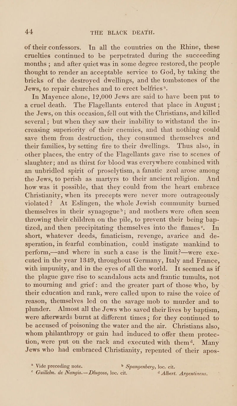 of their confessors. In all the countries on the Rhine, these cruelties continued to be perpetrated during the succeeding months ; and after quiet was in some degree restored, the people thought to render an acceptable service to God, by taking the bricks of the destroyed dwellings, and the tombstones of the Jews, to repair churches and to erect belfries®. In Mayence alone, 12,000 Jews are said to have been put to a cruel death. The Flagellants entered that place in August; the Jews, on this occasion, fell out with the Christians, and killed several; but when they saw their inability to withstand the in- creasing superiority of their enemies, and that nothing could save them from destruction, they consumed themselves and their families, by setting fire to their dwellings. Thus also, in other places, the entry of the Flagellants gave rise to scenes of slaughter; and as thirst for blood was everywhere combined with an unbridled spirit of proselytism, a fanatic zeal arose among the Jews, to perish as martyrs to their ancient religion. And how was it possible, that they could from the heart embrace Christianity, when its precepts were never more outrageously violated? At Eslingen, the whole Jewish community burned themselves in their synagogue”; and mothers were often seen throwing their children on the pile, to prevent their being bap- tized, and then precipitating themselves into the flames°. In short, whatever deeds, fanaticism, revenge, avarice and de- speration, in fearful combination, could instigate mankind to perform,—and where in such a case is the limit?—were exe- cuted in the year 1349, throughout Germany, Italy and France, with impunity, and in the eyes of all the world. It seemed as if the plague gave rise to scandalous acts and frantic tumults, not to mourning and grief: and the greater part of those who, by their education and rank, were called upon to raise the voice of reason, themselves led on the savage mob to murder and to plunder. Almost all the Jews who saved their lives by baptism, were afterwards burnt at different times; for they continued to be accused of poisoning the water and the air. Christians also, whom philanthropy or gain had induced to offer them protec- tion, were put on the rack and executed with them’. Many Jews who had embraced Christianity, repented of their apos- * Vide preceding note. b Spangenberg, loc. cit. ° Guillelm. de Nangis.—Dlugoss, loc. cit. 4 Albert. Argentinens.