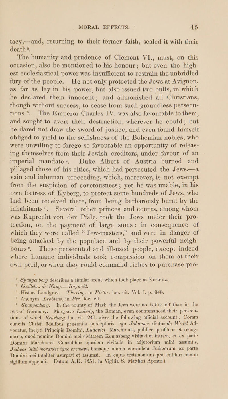 tacy,—and, returning to their former faith, sealed it with their death‘. The humanity and prudence of Clement VI., must, on this occasion, also be mentioned to his honour; but even the high- est ecclesiastical power was insufficient to restrain the unbridled fury of the people. He not only protected the Jews at Avignon, as far as lay in his power, but also issued two bulls, in which he declared them innocent; and admonished all Christians, though without success, to cease from such groundless persecu- tions &gt;, The Emperor Charles IV. was also favourable to them, and sought to avert their destruction, wherever he could; but he dared not draw the sword of justice, and even found himself obliged to yield to the selfishness of the Bohemian nobles, who were unwilling to forego so favourable an opportunity of releas- ing themselves from their Jewish creditors, under favour of an imperial mandate®. Duke Albert of Austria burned and pillaged those of his cities, which had persecuted the Jews,—a vain and inhuman proceeding, which, moreover, is not exempt from the suspicion of covetousness; yet he was unable, in his own fortress of Kyberg, to protect some hundreds of Jews, who had been received there, from being barbarously burnt by the inhabitants 4. Several other princes and counts, among whom was Ruprecht von der Pfalz, took the Jews under their pro- tection, on the payment of large sums: in consequence of which they were called “ Jew-masters,” and were in danger of being attacked by the populace and by their powerful neigh- bours®. These persecuted and ill-used people, except indeed where humane individuals took compassion on them at their own peril, or when they could command riches to purchase pro- * Spangenberg describes a similar scene which took place at Kostnitz. &gt; Guillelm. de Nang.—Raynald. ° Histor. Landgrav. Thuring. in Pistor. loc. cit. Vol. I. p. 948. d Anonym. Leobiens, in Pez. loc. cit. © Spangenberg. In the county of Mark, the Jews were no better off than in the rest of Germany. Margrave Ludwig, the Roman, even countenanced their persecu- tions, of which Kehrberg, loc. cit. 241. gives the following official account: Coram cunctis Christi fidelibus presentia percepturis, ego Johannes dictus de Wedel Ad- vocatus, inclyti Principis Domini, Zudoviei, Marchionis, publice profiteor et recog- nosco, quod nomine Domini mei civitatem Königsberg visitavi et intravi, et ex parte Domini Marchionis Consulibus ejusdem eivitatis in adjutorium mihi assumtis, Judeos inibi morantes igne cremavi, bonaque omnia eorundem Judeorum ex parte Domini mei totaliter usurpavi et assumsi. In cujus testimonium preesentibus meum sigillum appendi. Datum A.D. 1351. in Vigilia S. Matthaei Apostoli.