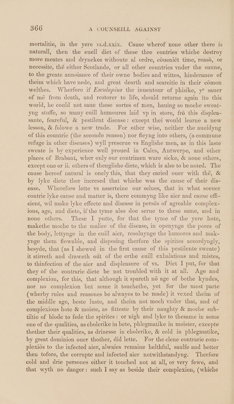 mortalitie, in the yere m.d.xxix. Cause wherof none other there is naturall, then the euell diet of these thre contries whiche destroy more meates and drynckes withoute al ordre, cOueniét time, reaso, or necessite, thé either Scotlande, or all other countries vnder the sunne, to the greate annoiance of their owne bodies and wittes, hinderance of theim which have nede, and great dearth and scarcitie in their comon welthes. Wherfore if Esculapius the inuentour of phisike, ye sauer of mé from death, and restorer to life, should returne again ito this world, he could not saue these sortes of men, hauing so moche sweat- yng stuffe, so many euill humoures laid vp in store, fro this displea- sante, feareful, &amp; pestilent disease: except thei would learne a new lesson, &amp; folowe a new trade. For other wise, neither the auoidyng of this countrie (the seconde reason) nor fleyng into others, (a commune refuge in other diseases) wyll preserue vs Englishe men, as in this laste sweate is by experience well proued in Cales, Antwerpe, and other places of Brabant, wher only our contrimen ware sicke, &amp; none others, except one or ii. others of thenglishe diete, which is also to be noted. The cause hereof natural is onely this, that they caried ouer with the, &amp; by lyke diete ther incresed that whiche was the cause of their dis- ease. Wherefore lette vs asserteine our selues, that in what soeuer contrie lyke cause and matter is, there commyng like aier and cause effi- cient, wil make lyke effecte and disease in persös of agreable complex- ions, age, and diete, if the tyme also doe serue to these same, and in none others. These I putte, for that the tyme of the yere hote, makethe moche to the malice of the disease, in openynge the pores of the body, lettynge in the euill aier, resoluynge the humores and mak- ynge them flowable, and disposing therfore the spirites accordyngly, besyde, that (as I shewed in the first cause of this pestilente sweate) it stirreth and draweth out of the erthe euill exhalations and mistes, to thinfection of the aier and displeasure of vs. Diet I put, for that they of the contrarie diete be not troubled with it at all. Age and complexion, for this, that although it spareth no age of bothe kyndes, nor no complexion but some it touchethe, yet for the most parte (wherby rules and reasones be alwayes to be made) it vexed theim of the middle age, beste luste, and theim not moch vnder that, and of complexions hote &amp; moiste, as fitteste by their naughty &amp; moche sub- tiltie of blode to fede the spirites: or nigh and lyke to thesame in some one of the qualities, as cholerike in hete, phlegmatike in moister, excepte thother their qualities, as drinesse in cholerike, &amp; cold in phlegmatike, by great dominion ouer thother, did lette. For the clene contrarie com- plexiös to the infected aier, alwaies remaine helthful, saulfe and better then tofore, the corrupte and infected aier notwithstandyng. Therfore cold and drie persones either it touched not at all, or very fewe, and that wyth no danger: such I say as beside their complexion, (whiche