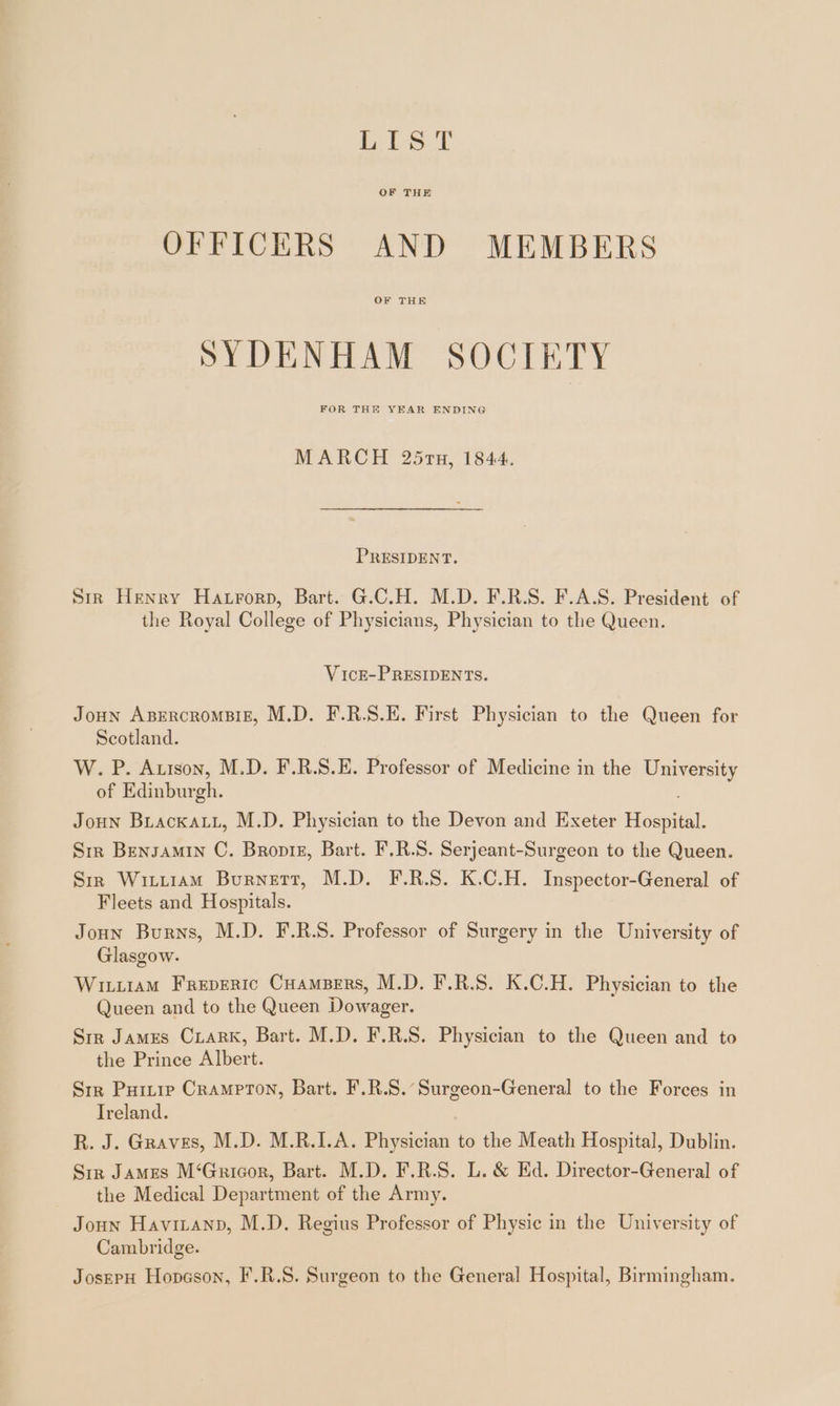 fis. T OF THE OFFICERS AND MEMBERS OF THE SYDENHAM SOCIETY FOR THE YEAR ENDING MARCH 25r7n, 1844. PRESIDENT. Sır Henry Hatrorp, Bart. G.C.H. M.D. F.R.S. F.A.S. President of the Royal College of Physicians, Physician to the Queen. VickE-PRESIDENTS. JOHN ABERCROMBIE, M.D. F.R.S.E. First Physician to the Queen for Scotland. W. P. Arıson, M.D. F.R.S.E. Professor of Medicine in the University of Edinburgh. j Joun BrackaAuL, M.D. Physician to the Devon and Exeter Hospital. Sır Bensamın C. Bropie, Bart. F.R.S. Serjeant-Surgeon to the Queen. Sir WırLıam Burnett, M.D. F.R.S. K.C.H. Inspector-General of Fleets and Hospitals. Joun Burns, M.D. F.R.S. Professor of Surgery in the University of Glasgow. WıLLıaMm FREDERIC CHAMBERS, M.D. F.R.S. K.C.H. Physician to the Queen and to the Queen Dowager. Sır James CLARK, Bart. M.D. F.R.S. Physician to the Queen and to the Prince Albert. Sır PuıLıp Crampton, Bart. F.R.S. Surgeon-General to the Forces in Treland. R. J. Graves, M.D. M.R.I.A. Physician to the Meath Hospital, Dublin. Str James M‘Gricor, Bart. M.D. F.R.S. L. &amp; Ed. Director-General of the Medical Department of the Army. Joun Havitanp, M.D. Regius Professor of Physic in the University of Cambridge. JosepH Hopsson, F.R.S. Surgeon to the General Hospital, Birmingham.