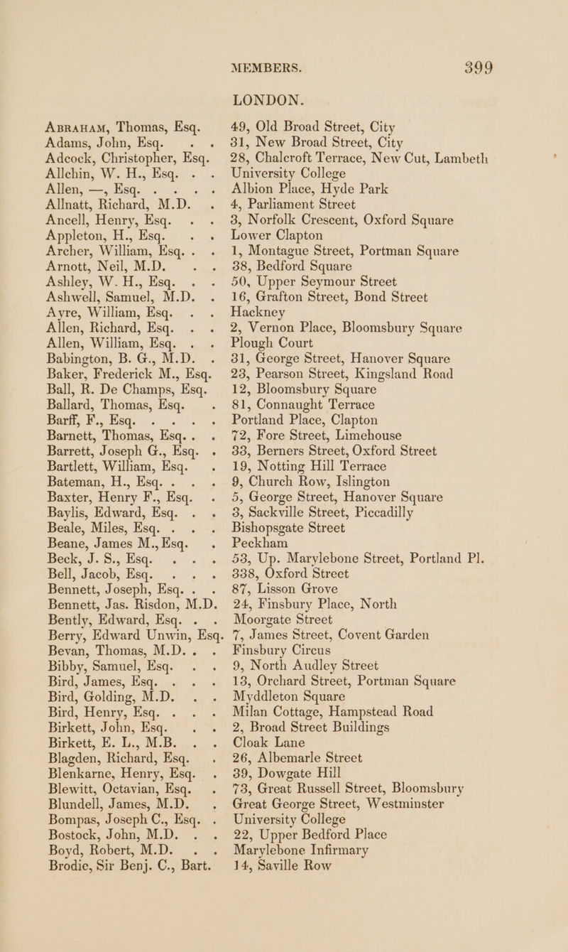 Adams, John, Esq. Allehin, W.H., Esq. Allen, —, Esq. : Allnatt, Richard, M.D. Ancell, Henry, Esq. Appleton, | eC ae Archer, William, Esq. . Arnott, Neil, M.D. Ashley, W.H., Esq. . Ashwell, Samuel, M.D. Ayre, William, Esq. Allen, Richard, Esq. Allen, William, Esq. . Babington, B. G., M.D. Ballard, Thomas, Esq. Barff, F. , Esq. : Barnett, Thomas, Esq. . Barrett, Joseph G., Esq. Bartlett, William, Esq. Bateman, H., Esq. . . Baxter, Henry F., Esq. Baylis, Edward, Esq. Beale, Miles, Esq. . Beane, James M., Esq. Beck, J. S., Esq. Bell, Jacob, Esq. - Bennett, Joseph, Esq. . Bently, Edward, Esq. . Bevan, Thomas, M.D. . Bibby, Samuel, Esq. Bird, James, Esq. . Bird, Golding, M.D. Bird, Henry, Esq. Birkett, John, Esq. Birkett, E. L., M.B. Blagden, Richard, Esq. Blenkarne, Henry, Esq. Blewitt, Octavian, Esq. Blundell, James, M.D. Bompas, Joseph C., Esq. Bostock, John, M.D. . Boyd, Robert, M.D. MEMBERS. 399 LONDON. 31, New Broad Street, City 28, Chalcroft Terrace, New Cut, Lambeth University College Albion Place, Hyde Park 4, Parliament Street 3, Norfolk Crescent, Oxford Square Lower Clapton 1, Montague Street, Portman Square 38, Bedford Square 50, Upper Seymour Street 16, Grafton Street, Bond Street Hackney 2, Vernon Place, Bloomsbury Square Plough Court 31, George Street, Hanover Square 23, Pearson Street, Kingsland Road 12, Bloomsbury Square 81, Connaught Terrace Portland Place, Clapton 72, Fore Street, Limehouse 33, Berners Street, Oxford Street 19, Notting Hill Terrace 9, Church Row, Islington 5, George Street, Hanover Square 3, Sackville Street, Piccadilly Bishopsgate Street Peckham 53, Up. Marylebone Street, Portland PI. 338, Oxford Street 87, Lisson Grove 24, Finsbury Place, North Moorg gate Street ie James Street, Covent Garden Finsbur y Circus 9, North Audley Street 13, Orchard Street, Portman Square Myddleton Square Milan Cottage, Hampstead Road 2, Broad Street Buildings Cloak Lane 26, Albemarle Street 39, Dowgate Hill 73, Great Russell Street, Bloomsbury Great George Street, Westminster University College 22, Upper Bedford Place Marylebone Infirmary 14, Saville Row