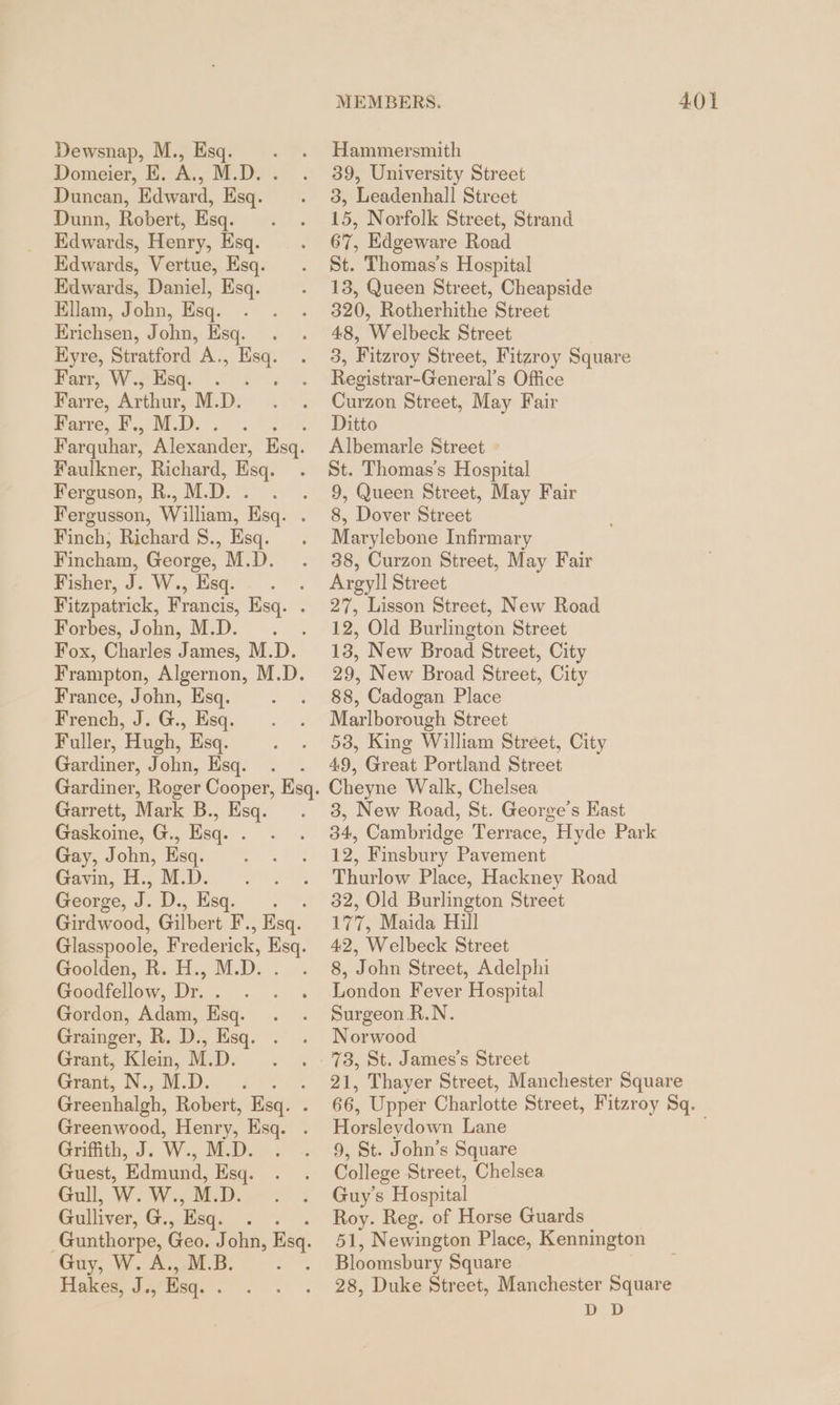 Domeier, E. A., M.D. . Duncan, Edward, Esq. Dunn, Robert, Esq. Edwards, Henry, Esq. Edwards, Vertue, Esq. Edwards, Daniel, Esq. Ellam, John, Esq. Erichsen, John, Esq. . Eyre, Stratford A., hae Parr, Wf Esq. 2. Farre, Sie M.D. Farre, BMD. Faulkner, Richard, Esq. Ferguson, R., M. D. Fergusson, William, Esq. Finch, Richard S., Esq. Fincham, George, M.D. Pishor, J. W., Esq...” Fitzpatrick, Francis, Esq. . Forbes, John, M.D. . Frampton, Algernon, M.D. France, John, Esq. French, J. G., Esq. Fuller, Hugh, Esq. Gardiner, John, sq. Garrett, Mark B., Esq. Gaskoine, G., Esq. . Gay, John, Esq. Gavin, H., M.D. George, ID. „Red. Girdwood, Gilbert F. , Esq. Goolden, R. H., M.D. : Goodfellow, Dr. . Gordon, Adam, Esq. Grainger, R. D., Esq. . Grant, Klein, M.D. Grant, Net Dias) Greenhalgh, Robert, Esq. . Greenwood, Henry, Ksq. Griffith, J. W., MED. ~. Guest, Edmund, Esq. Gull, W. W., M.D. Gulliver, G. , Esq. PE Gunthorpe, Geo. J ohn, Bs Guy, W. A., M.B Hakes, J., Esq. . MEMBERS. 401 39, University Street 3, Leadenhall Street 15, Norfolk Street, Strand 67, Edgeware Road St. Thomas’s Hospital 13, Queen Street, Cheapside 320, Rotherhithe Street 48, Welbeck Street 3, Fitzroy Street, Fitzroy Square Registrar-General’s Office Curzon Street, May Fair Ditto Albemarle Street St. Thomas's Hospital 9, Queen Street, May Fair 8, Dover Street Marylebone Infirmary 38, Curzon Street, May Fair Argyll Street 27, Lisson Street, New Road 12, Old Burlington Street 13, New Broad Street, City 29, New Broad Street, City 88, Cadogan Place Marlborough Street 58, King William Street, City 49, Great Portland Street Cheyne Walk, Chelsea 3, New Road, St. George’s Hast 34, Cambridge Terrace, Hyde Park 12, Finsbury Pavement Thurlow Place, Hackney Road 32, Old Burlington Street 177, Maida Hill 42, Welbeck Street 8, John Street, Adelphi London Fever Hospital Surgeon R.N. Norwood 73, St. James's Street 21, Thayer Street, Manchester Square 66, Upper Charlotte Street, Fitzroy Sq. Horsleydown Lane 9, St. John’s Square College Street, Chelsea Guy's Hospital Roy. Reg. of Horse Guards 51, Newington Place, Kennington Bloomsbury Square 28, Duke Street, Manchester Square DD