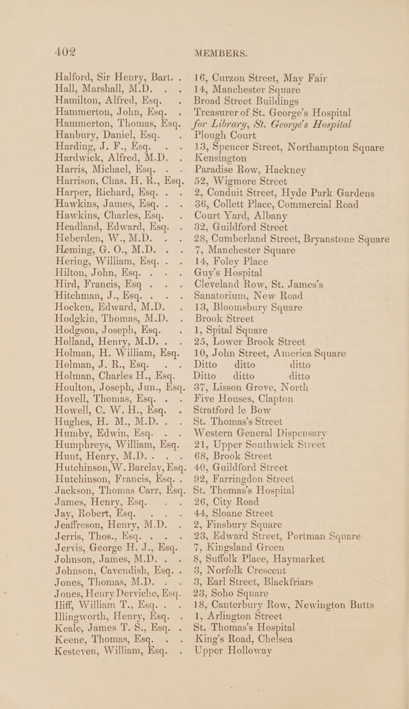 Halford, Sir Henry, Bart. . 16, Curzon Street, May Fair Hall, Marshall, M.D. . . 14, Manchester Square Hamilton, Alfred, Esq. . Broad Street Buildings Hammerton, John, Esq. . Treasurer of St. George’s Hospital Hammerton, Thomas, Esq. for Library, St. George's Hospital Hanbury, Daniel, Esq. . Plough Court Harding, J. F., Esq. . . 13, Spencer Street, Northampton Square Hardwick, Alfred, M.D. . Kensington Harris, Michael, Esq. . . Paradise Row, Hackney Harrison, Chas. H. R., Esq. 52, Wigmore Street Harper, Richard, Esq. . . 2, Conduit Street, Hyde Park Gardens Hawkins, James, Esq. . . 36, Collett Place, Commercial Road Hawkins, Charles, Hsq. . su Yard, Albany Headland, Edward, Esq. . 32, Guildford Street Heberden, W.,M.D. . . = Cumberland Street, Bryanstone Square Heminos GeO, MD. 8 23075 “Manchester Square Hering, William, Esq. . . 14, Foley Place Hilton»John, Hsq. 2. su Guy's Hospital Hird, Francis, Esq . . . Cleveland Row, St. James’s Hitchman, J., Esq. . . . Sanatorium, New Road Hocken, Edward, M.D. . 13, Bloomsbury Square Hodgkin, Thomas, M.D. . Brook Street Hodgson, Joseph, Esg. . 1, Spital Square Holland, Henry, M.D. . 25, Lower Brook Street Holman, H. We Esq. 10, John Street, America Square Holman, J. R., Esq. . Ditto ditto ditto Holman, Charles H. , Esq. Ditto ditto ditto Houlton, Joseph, Jun., Esq. 37, Lisson Grove, North Hovell, Thomas, Esq. . . Five Houses, Clapton Howell, C. W.H., sq. . Stratford le Bow Hughes, H. M., M.D. . . St. Thomas’s Street Humby, Edwin, Esq. . . Western General Dispensary Humphreys, William, Esq. 21, Upper Southwick Street Hunt, Henry, M.D.. . 68, Brook Street Hutchinson, W. Barclay, Bag. 40, Guildford Street Bie hineon, Francis, Esq.. 92, Farringdon Street Jackson, Thomas Carr, Hs St. Thomas’s Hospital James, Henry, Es. . 26, City Road Jay, Robert, Esq. . . 44, Sloane Street Jeaffreson, Henıy, M.D. . 2, Finsbury Square Jerris, Thos, ., Esq. . . . 28, Edward Street, Portman Square Jervis, George H. J., Esq. 7, Kingsland Green Johnson, James, M.D. . . 8, Suffolk Place, Haymarket Johnson, Cavendish, Esq. . 3, Norfolk Crescent Jones, Thomas, M.D. . . 3, Earl Street, Blackfriars Jones, Henry Derviche, Esq. 23, Soho Square Diff, William T., Esq. . . 18, Canterbury Row, Newington Butts Illingworth, Henry, Esqg. . 1, Arlington Street Keale, James T. 8., Esq. . St. Thomas’s Hospital Keene, Thomas, Esq. . . King’s Road, Chelsea Kesteven, William, Esq. . Upper Holloway