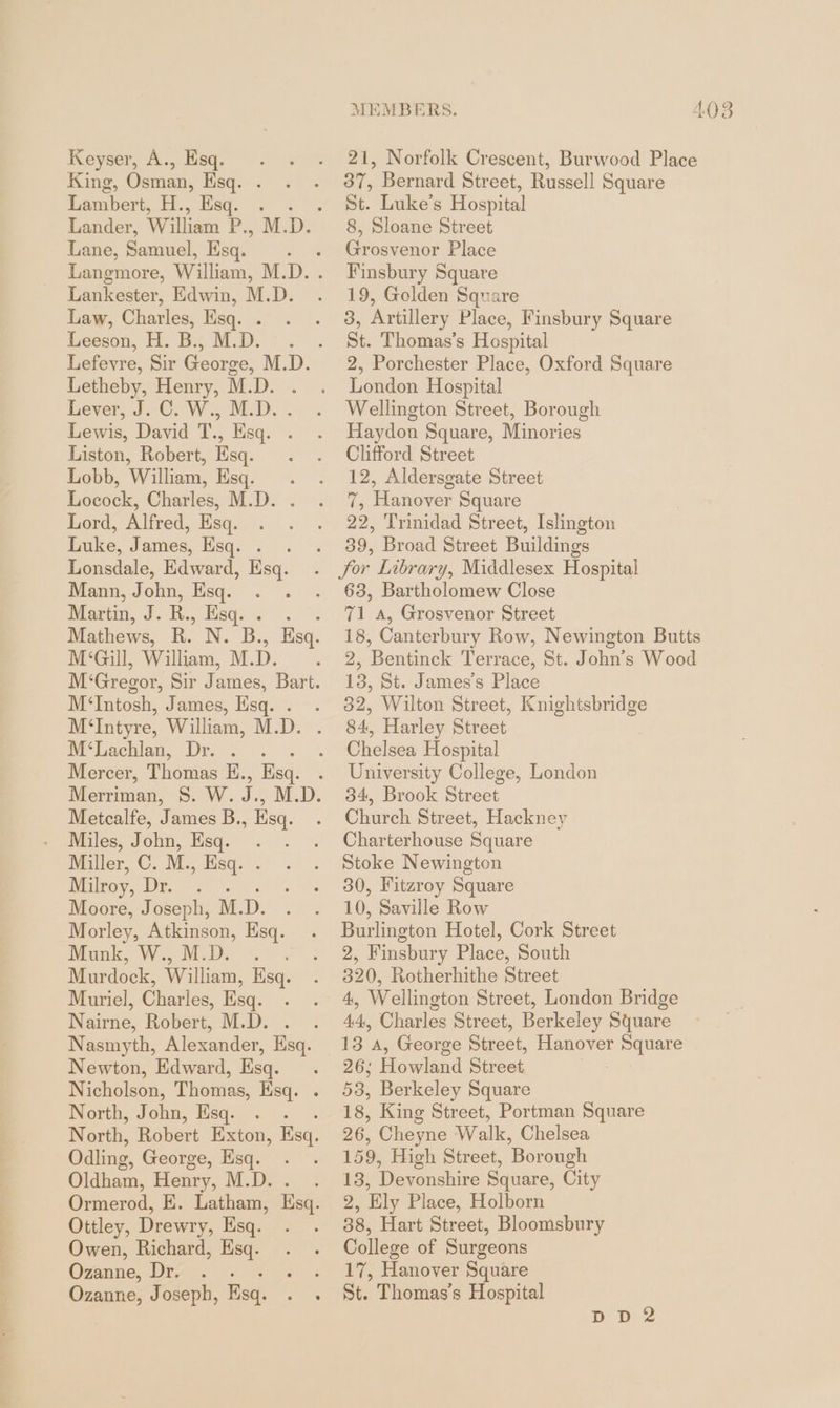 MEMBERS. 4083 » Norfolk Crescent, Burwood Place = Bernard Street, Russell Square St. Luke’s Hospital 8, Sloane Street Grosvenor Place Finsbury Square 19, Golden Square 3, Artillery Place, Finsbury Square St. Thomas’s Hospital 2, Porchester Place, Oxford Square London Hospital Wellington Street, Borough Haydon Square, Minories Clifford Street 12, Aldersgate Street 7, Hanover Square 22, Trinidad Street, Islington . 39, Broad Street Buildings Sor Library, Middlesex Hospital 63, Bartholomew Close 71 a, Grosvenor Street 18, Canterbury Row, Newington Butts 2, Bentinck Terrace, St. John’s Wood 13, St. James’s Place 32, Wilton Street, Knightsbridge 84, Harley Street Chelsea Hospital University College, London 34, Brook Street Church Street, Hackney Charterhouse Square Stoke Newington 30, Fitzroy Square 10, Saville Row Burlington Hotel, Cork Street 2, Finsbury Place, South 320, Rotherhithe Street 4, Wellington Street, London Bridge 44, Charles Street, Berkeley Square 13 a, George Street, Hanover Square 26; Howland Street . 53, Berkeley Square 18, King Street, Portman Square 26, Cheyne Walk, Chelsea 159, High Street, Borough 13, Devonshire Square, City 2, Ely Place, Holborn 38, Hart Street, Bloomsbury College of Surgeons 17, Hanover Square St. Thomas’s Hospital DD 2