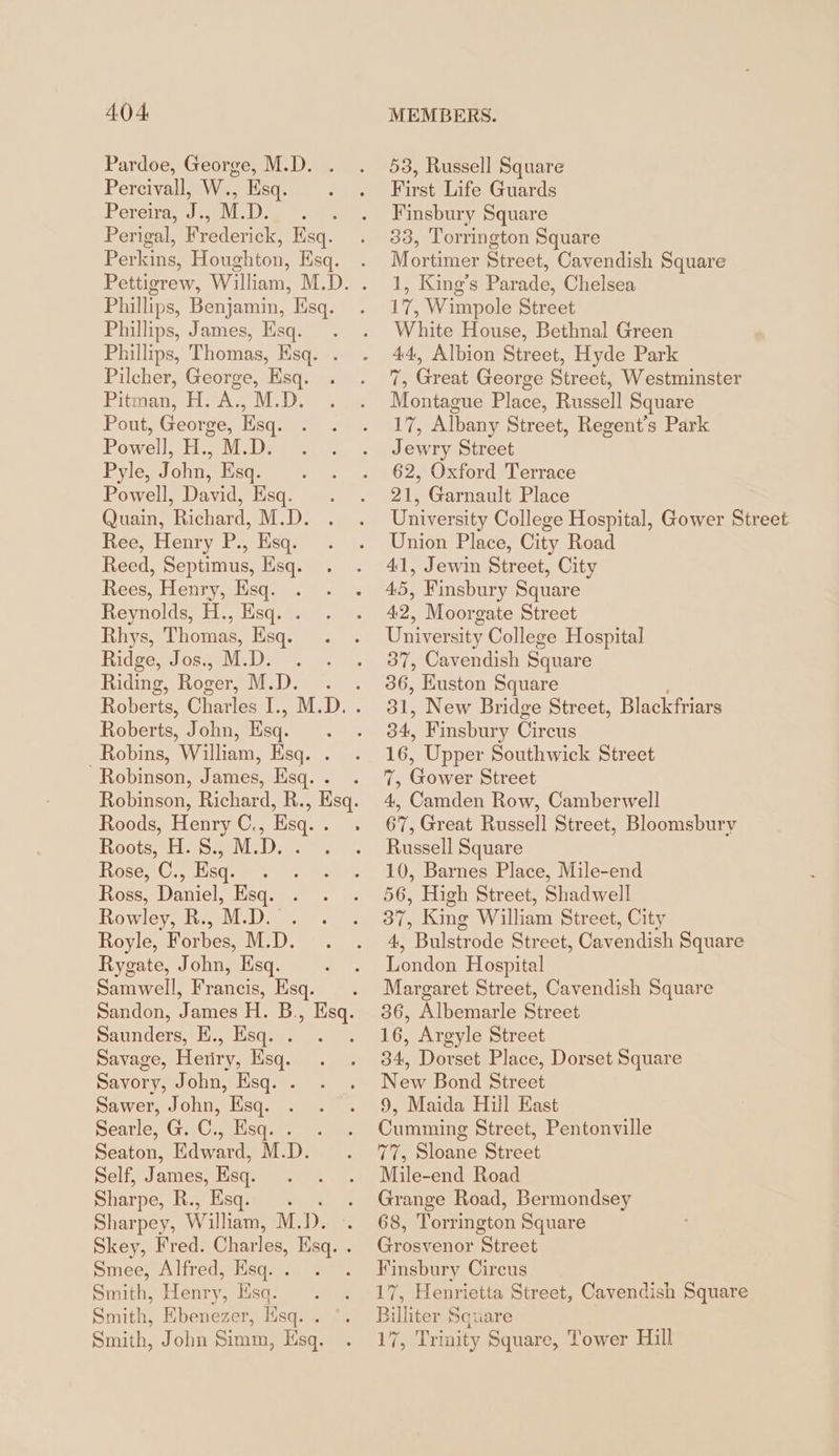 Pardoe, George, M.D. . Percivall, W., Esq. Pereira, iis M. Pape: Perigal, Byederce Esq. Perkins, Houghton, Ksq. Phillips, Benjamin, Esq. Phillips, James, Esq. . Phillips, Thomas, Esq. . Pilcher, George, Esq. Pitman, H. A., M.D. Pout, George, Esq. Powell, H., M.D. Pyle, John, Esq. . Powell, David, Esq. Quain, Richard, M.D. Ree, Henry P., Esq. Reed, Septimus, Esq. Rees, Henry, Esq. Reynolds, H., Esq. . Rhys, Thomas, Esq. Ridge, Jos., M.D. . Riding, Roger, M.D. Roberts, John, Esq. . Robins, William, Esq. . Robinson, James, Esq. . Roods, le C. Esq. Roots, Hos. : Rose, C., Ba 4 Ross, Daniel, Esq. Rowley, R., M.D. . Royle, Forbes, M.D. Rygate, John, Esq. Samwell, Francis, Esq. Saunders, E., Esq. . Savage, Heriry, Esq. Savory, John, Esq. . Sawer, John, Esq. Searle, G. C., Esq. . Seaton, Edward, M.D. Self, James, Esq. Sharpe, R., Esq. . Sharpey, Wi lliam, M. D. Smee, Alfred, Esq. . Smith, Henry, Esq. . Smith, Ebenezer, Hsq. . Smith, John Simm, sq. 53, Russell Square First Life Guards Finsbury Square 33, Torrington Square Mortimer Street, Cavendish Square 1, King’s Parade, Chelsea 17, Wimpole Street White House, Bethnal Green 44, Albion Street, Hyde Park 7, Great George Street, Westminster Montague Place, Russell Square 17, Albany Street, Regent’s Park Jewry Street 62, Oxford Terrace 21, Garnault Place University College Hospital, Gower Street Union Place, City Road 41, Jewin Street, City 45, Finsbury Square 42, Moorgate Street University College Hospital 37, Cavendish Square 36, Huston Square 31, New Bridge Street, Blackfriars 34, Finsbury Circus ih Upper Southwick Street 7, Gower Street 4, Camden Row, Camberwell 67, Great Russell Street, Bloomsbury Russell Square 10, Barnes Place, Mile-end 56, High Street, Shadwell 37, King William Street, City 4, Bulstrode Street, Cavendish Square London Hospital Margaret Street, Cavendish Square 36, Albemarle Street 16, Argyle Street 34, Dorset Place, Dorset Square New Bond Street 9, Maida Hill East Cumming Street, Pentonville 77, Sloane Street Mile-end Road Grange Road, Bermondsey 68, Torrington Square Grosvenor Street Finsbury Circus 17, Henrietta Street, Cavendish Square Billiter Square 1% Trinity Square, Tower Hill