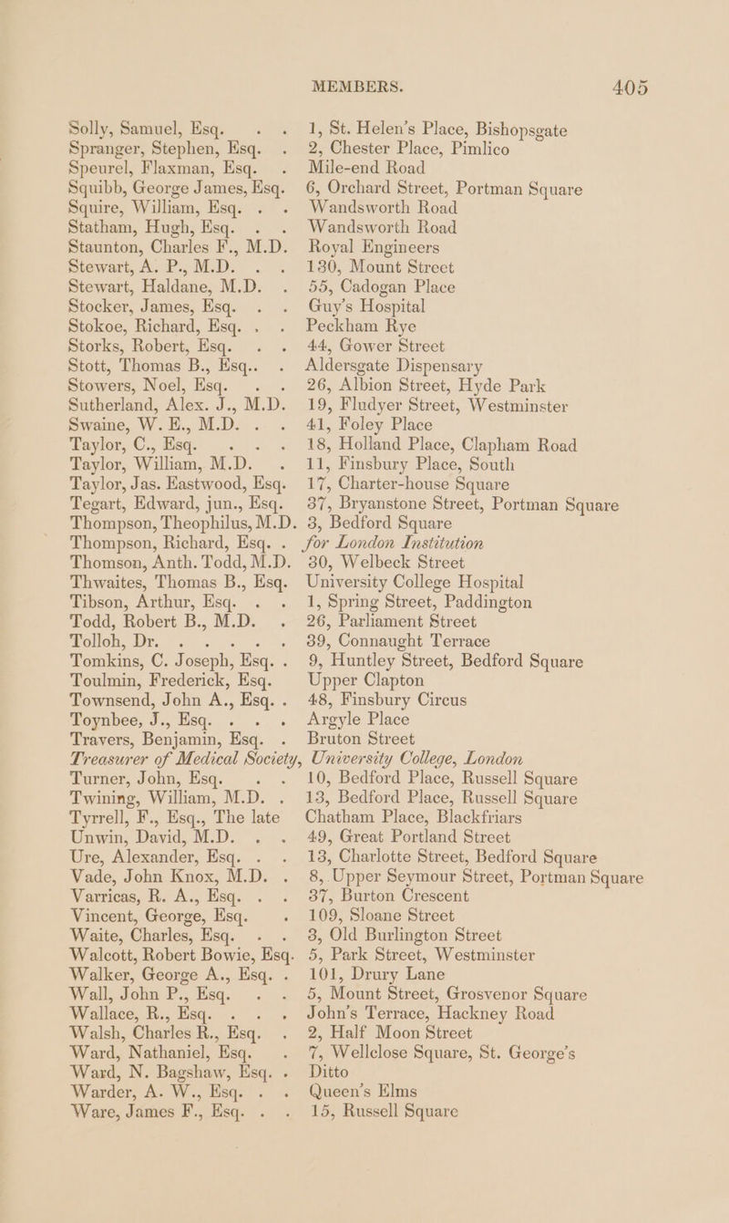 Solly, Samuel, Esq. . . 1, St. Helen’s Place, Bishopsgate Spranger, Stephen, Esq. . 2, Chester Place, Pimlico Speurel, Flaxman, Esq. . Mile-end Road Squibb, George James, Esq. 6, Orchard Street, Portman Square Squire, William, Esq. . . Wandsworth Road Statham, Hugh, Esq. . Wandsworth Road Staunton, Charles EM: D. Royal Engineers Stewart, A. P., M. ne . . 180, Mount Street Stewart, ee M.D. . 55, Cadogan Place Stocker, James, Esq. . . Guy’s Hospital Stokoe, Richard, Esq. . . Peckham Rye Storks, Robert, Esq. . . 44, Gower Street Stott, Thomas B., Hsq.. . Aldersgate Dispensary Stowers, Noel, Esq. A 26, Albion Street, Hyde Park Sutherland, Alex. I; D. 19, Fludyer Street, Westminster Swaine, Ww. E.,M. nn 41, Foley Place Taylor, C. , Esq. ‘ . 18, Holland Place, Clapham Road Taylor, William, M. ee 11, Finsbury Place, South Taylor, Jas. Eastwood, Esq. 17, Charter-house Square Tegart, Edward, jun., Esq. 37, Bryanstone Street, Portman Square Thompson, Theophilus, M.D. 3, Bedford Square Thompson, Richard, Esq. . for London Institution Thomson, Anth. Todd, M.D. 30, Welbeck Street Thwaites, Thomas B., Esq. University College Hospital Tibson, Arthur, Esq. . . 1, Spring Street, Paddington Todd, Robert B., M.D. . 26, Parliament Street Tolloh, LS 39, Connaught Terrace Tomkins, C.J oseph, Esq. . Ue Huntley ‘Street, Bedford Square Toulmin, Frederick, Esq. Upper Clapton Townsend, John A., Esq. . 48, Finsbury Circus Toynbee, J., Esq. . . . Argyle Place Travers, Benjamin, Esq. . Bruton Street Treasurer of Medical Society, University College, London Turner, John, Esq. . . 10, Bedford Place, Russell Square Twining, William, M.D. . 13, Bedford Place, Russell Square Tyrrell, F., Esq., The late Chatham Place, Blackfriars Unwin, David, M.D. . . 49, Great Portland Street Ure, Alexander, Esq. . . 13, Charlotte Street, Bedford Square Vade, John Knox, M.D. . 8, Upper Seymour Street, Portman Square Warricac, Ro... Esq. . - 37, Burton Crescent Vincent, George, Esq. . 109, Sloane Street Waite, Charles, Esq. . . 3, Old Burlington Street Walcott, Robert Bowie, Esq. 5, Park Street, Westminster Walker, George A., Esq. . 101, Drury Lane Wall, John P., Esq. . . 5, Mount Street, Grosvenor Square Wallace, R., Esq. . . . John’s Terrace, Hackney Road Walsh, Charles R., Esq. . 2, Half Moon Street Ward, Nathaniel, Esq. . 7, Wellclose Square, St. George’s Ward, N. Bagshaw, Esq. . Ditto Warder, A. W., Esq. . . Queen’s Elms Ware, James F., Esq. . . 15, Russell Square