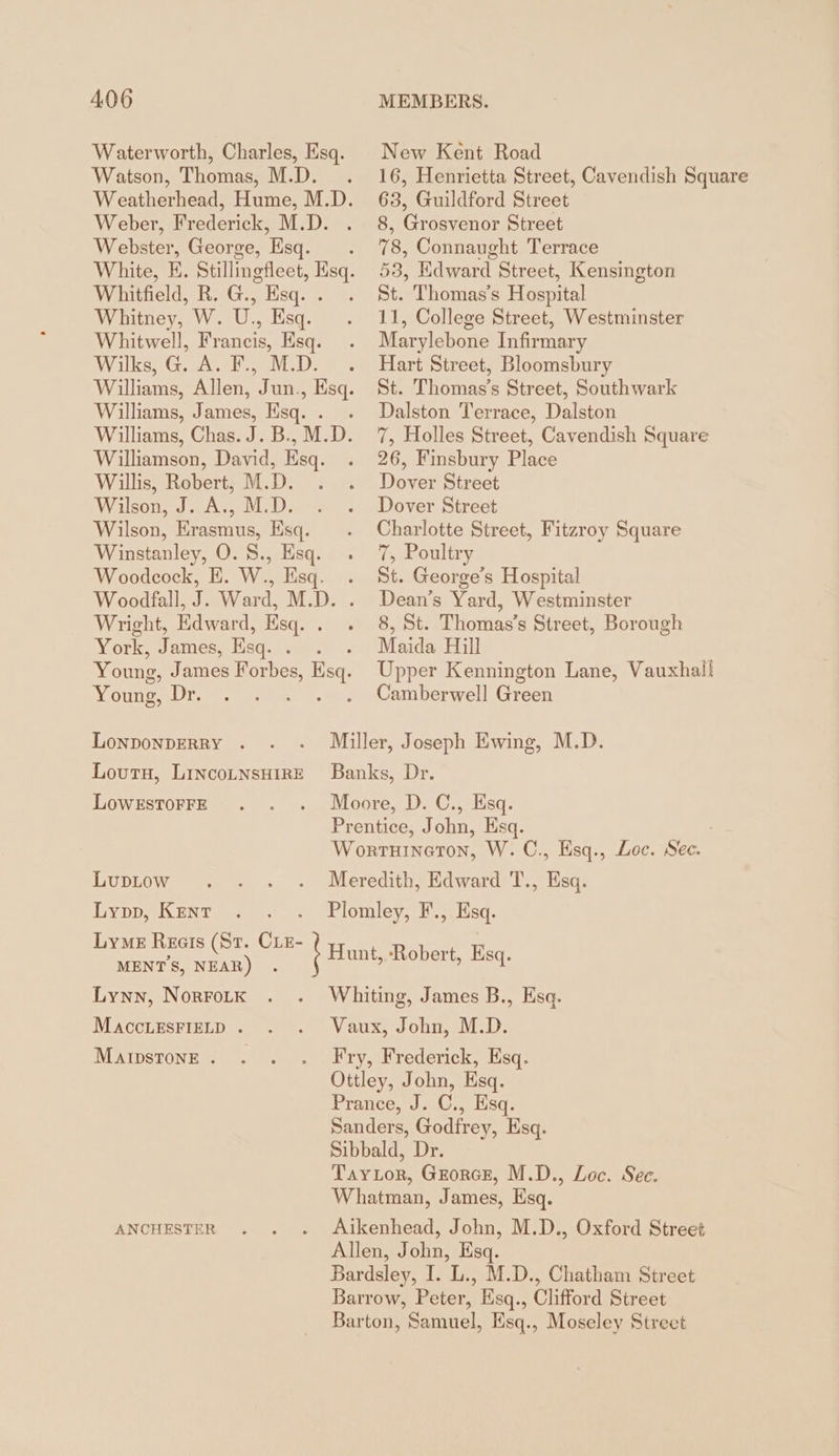 Watson, Thomas, M.D. Weber, Frederick, M.D. Webster, George, Esq. Whitfield, R. G., Esq. . Whitney, W. U., Esq. Whitwell, Francis, Esq. Wilks, G. A. F., M.D. Williams, James, Esq. . Williamson, David, Esq. Willis, Robert, M.D. Wilson, J. A., M.D. Wilson, Erasmus, Esq. Winstanley, O. S., Esq. Woodcock, E. W., Esq. Woodfall, J. Ward, M.D. Wright, Edward, Esq. . York, James, Esq. . Young, James ae Bs Young, Dr. LONDONDERRY . Loutu, LincoLNsHIRE LOWESTOFFE New Kent Road 16, Henrietta Street, Cavendish Square 63, Guildford Street 8, Grosvenor Street 78, Connaught Terrace 53, Edward Street, Kensington St. Thomas’s Hospital 11, College Street, Westminster Marylebone Infirmary Hart Street, Bloomsbury St. Thomas’s Street, Southwark Dalston Terrace, Dalston 7, Holles Street, Cavendish Square 26, Finsbury Place Dover Street Dover Street Charlotte Street, Fitzroy Square 7, Poultry St. George’s Hospital Dean’s Yard, Westminster 8, St. Thomas’s Street, Borough Maida Hill Upper Kennington Lane, Vauxhall Camberwell Green LupLow Lypp, Kent Lyme Recis (St. CLeE- MENTS, NEAR) . Lynn, NORFOLK MACCLESFIELD . MAIDSTONE . Esq. ANCHESTER M.D., Chatham Street