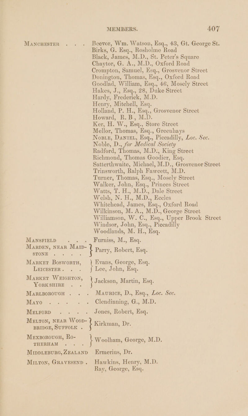 MANCHESTER . . . Beevor, Wm. Watson, Esq., 43, Gt. George St. Birks, G. Esq., Rosholme Road Black, James, M.D., St. Peter’s Square Chaytor, G. A., M.D., Oxford Road Crompton, Samuel, Esq., Grosvenor Street Donington, Thomas, Esq., Oxford Road Goodlad, William, Esq., 46, Mosely Street Hakes, J., Esq., 28, Duke Street Hardy, Frederick, M.D. Henry, Mitchell, Esq. Holland, P. H., Esq., Grosvenor Street Howard, R. B., M.D. Ker, H. W., Esq., Store Street Mellor, Thomas, Esq., Greenhays NoBLE, DANIEL, Esq., Piccadilly, Loc. See. Noble, D., for Medical Society Radford, Thomas, M.D., King Street Richmond, Thomas Goodier, Esq. Satterthwaite, Michael, M.D., Grosvenor Street Trinsworth, Ralph Fawcett, M.D. Turner, Thomas, Hsq., Mosely Street Walker, John, Esq., Princes Street Watts, T. H., M.D., Dale Street Welsh, N. H., M.D., Eccles Whitehead, James, Esq., Oxford Road Wilkinson, M. A., M.D., George Street Williamson, W. C., Esq., Upper Brook Street Windsor, John, Esq., Piccadilly Woodlands, M. H., Esq. MANSFIELD. Furniss, M., Esq. MARDEN, NEAR Mam- i Parry, Robert, Esq. STONE MARKET Dt Evans, George, Esq. LEICESTER . Lee, John, Esq. MARKET WEIGHTON, 13 ackson, Martin, Esq. YORK SHIRE MARLBOROUGH . . . Mavnrice, D., Esq., Loc. See. Mayo -. . .-. « Glendmnngs, G., OLD. Metrorp . . . . Jones, Robert, Esq. NEAR Woop- M=Lron, : Kirkman, Dr BRIDGE, SUFFOLK . Hm, Ro- MExBoRoUGH, Ko Woolham, George, M.D. THERHAM ,. = . : MIDDLEBURG, ZEALAND Ermerius, Dr. Mitton, GRAVESEND. Hawkins, Henry, M.D. Ray, George, Esq.