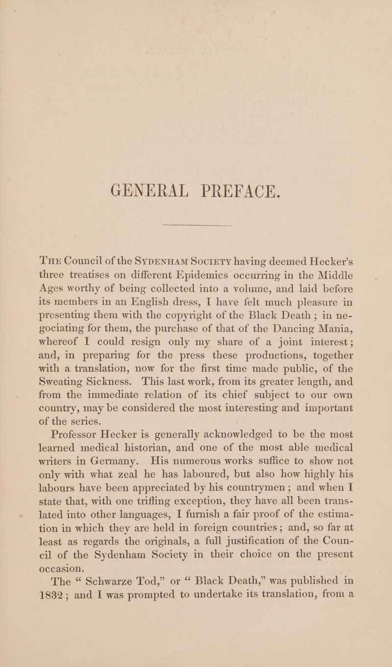 GENERAL PREFACE. Tuer Council of the SYDENHAM Society having deemed Hecker’s three treatises on different Epidemics occurring in the Middle Ages worthy of being collected into a volume, and laid before its members in an English dress, I have felt much pleasure in presenting them with the copyright of the Black Death ; in ne- gociating for them, the purchase of that of the Dancing Mania, whereof I could resign only my share of a joint interest; and, in preparing for the press these productions, together with a translation, now for the first time made public, of the Sweating Sickness. This last work, from its greater length, and from the immediate relation of its chief subject to our own country, may be considered the most interesting and important of the series. Professor Hecker is generally acknowledged to be the most learned medical historian, and one of the most able medical writers in Germany. His numerous works suffice to show not only with what zeal he has laboured, but also how highly his labours have been appreciated by his countrymen; and when I state that, with one trifling exception, they have all been trans- lated into other languages, I furnish a fair proof of the estima- tion in which they are held in foreign countries; and, so far at least as regards the originals, a full justification of the Coun- cil of the Sydenham Society in their choice on the present occasion. | The “ Schwarze Tod,” or “ Black Death,” was published in 1832; and I was prompted to undertake its translation, from a