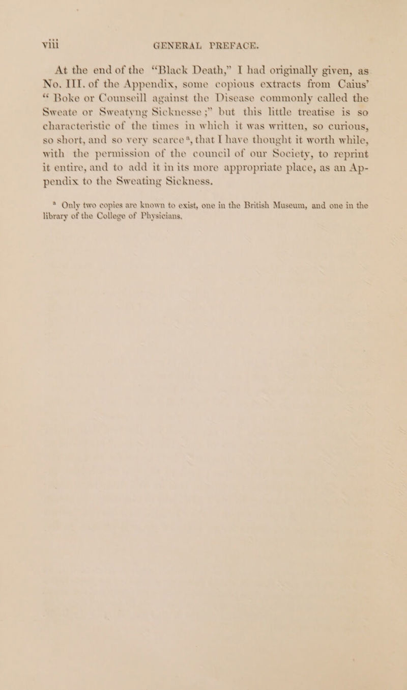 At the end of the “Black Death,” I had originally given, as No. IIT. of the Appendix, some copious extracts from Caius’ * Boke or Counseill against the Disease commonly called the Sweate or Sweatyng Sicknesse ;” but this little treatise is so characteristic of the times in which it was written, so curious, so short, and so very scarce’, that L have thought it worth while, with the permission of the council of our Society, to reprint it entire, and to add it in its more appropriate place, as an Ap- pendix to the Sweating Sickness. * Only two copies are known to exist, one in the British Museum, and one in the library of the College of Physicians,