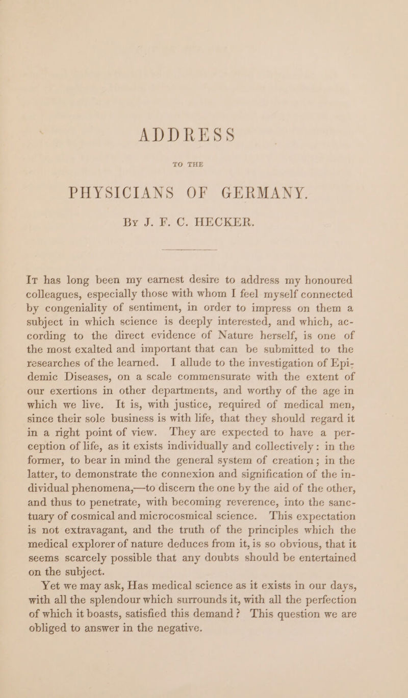 ADDRESS TO THE PHYSICIANS OF GERMANY. By J. F. C. HECKER. Ir has long been my earnest desire to address my honoured colleagues, especially those with whom I feel myself connected by congeniality of sentiment, in order to impress on them a subject in which science is deeply interested, and which, ac- cording to the direct evidence of Nature herself, is one of the most exalted and important that can be submitted to the researches of the learned. I allude to the investigation of Epi- demic Diseases, on a scale commensurate with the extent of our exertions in other departments, and worthy of the age in which we live. It is, with justice, required of medical men, since their sole business is with life, that they should regard it in a right point of view. They are expected to have a per- ception of life, as it exists individually and collectively: in the former, to bear in mind the general system of creation; in the latter, to demonstrate the connexion and signification of the in- dividual phenomena,—to discern the one by the aid of the other, and thus to penetrate, with becoming reverence, into the sanc- tuary of cosmical and microcosmical science. ‘This expectation is not extravagant, and the truth of the principles which the medical explorer of nature deduces from it, is so obvious, that it seems scarcely possible that any doubts should be entertained on the subject. Yet we may ask, Has medical science as it exists in our days, with all the splendour which surrounds it, with all the perfection of which it boasts, satisfied this demand? This question we are obliged to answer in the negative.