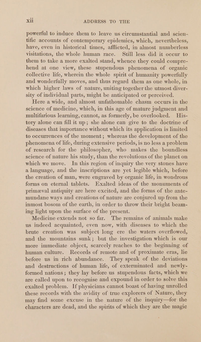 powerful to induce them to leave us circumstantial and scien- tific accounts of contemporary epidemics, which, nevertheless, have, even in historical times, afflicted, in almost numberless visitations, the whole human race. Still less did it occur to them to take a more exalted stand, whence they could compre- hend at one view, these stupendous phenomena of organic collective life, wherein the whole spirit of humanity powerfully and wonderfully moves, and thus regard them as one whole, in which higher laws of nature, uniting together the utmost diver- sity of individual parts, might be anticipated or perceived. Here a wide, and almost unfathomable chasm occurs in the science of medicine, which, in this age of mature judgment and multifarious learning, cannot, as formerly, be overlooked. His- tory alone can fill it up; she alone can give to the doctrine of diseases that importance without which its application is limited to occurrences of the moment; whereas the development of the phenomena of life, during extensive periods, is no less a problem of research for the philosopher, who makes the boundless science of nature his study, than the revolutions of the planet on which we move. In this region of inquiry the very stones have a language, and the inscriptions are yet legible which, before the creation of man, were engraved by organic life, in wondrous forms on eternal tablets. Exalted ideas of the monuments of primeeval antiquity are here excited, and the forms of the ante- mundane ways and creations of nature are conjured up from the inmost bosom of the earth, in order to throw their bright beam- ing light upon the surface of the present. Medicine extends not so far. The remains of animals make us indeed acquainted, even now, with diseases to which the brute creation was subject long ere the waters overflowed, and the mountains sunk; but the investigation which is our more immediate object, scarcely reaches to the beginning of human culture. Records of remote and of proximate eras, le before us in rich abundance. They speak of the deviations and destructions of human life, of exterminated and newly- formed nations; they lay before us stupendous facts, which we are called upon to recognise and expound in order to solve this exalted problem. If physicians cannot boast of having unrolled these records with the avidity of true explorers of Nature, they may find some excuse in the nature of the inquiry—for the characters are dead, and the spirits of which they are the magic