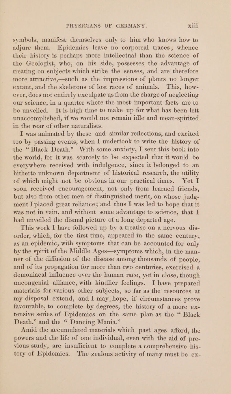 symbols, manifest themselves only to him who knows how to adjure them. Epidemics leave no corporeal traces; whence their history is perhaps more intellectual than the science of the Geologist, who, on his side, possesses the advantage of treating on subjects which strike the senses, and are therefore more attractive,—such as the impressions of plants no longer extant, and the skeletons of lost races of animals. This, how- ever, does not entirely exculpate us from the charge of neglecting our science, in a quarter where the most important facts are to be unveiled. It is high time to make up for what has been left unaccomplished, if we would not remain idle and mean-spirited in the rear of other naturalists. I was animated by these and similar reflections, and excited too by passing events, when I undertook to write the history of the “ Black Death.” With some anxiety, I sent this book into the world, for it was scarcely to be expected that it would be everywhere received with indulgence, since it belonged to an hitherto unknown department of historical research, the utility of which might not be obvious in our practical times. Yet I soon received encouragement, not only from learned friends, but also from other men of distinguished merit, on whose judg- ment I placed great reliance; and thus I was led to hope that it was not in vain, and without some advantage to science, that I had unveiled the dismal picture of a long departed age. This work I have followed up by a treatise on a nervous dis- order, which, for the first time, appeared in the same century, as an epidemic, with symptoms that can be accounted for only by the spirit of the Middle Ages—symptoms which, in the man- ner of the diffusion of the disease among thousands of people, and of its propagation for more than two centuries, exercised a demoniacal influence over the human race, yet in close, though uncongenial alliance, with kindlier feelings. I have prepared materials for various other subjects, so far as the resources at my disposal extend, and I may_hope, if circumstances prove favourable, to complete by degrees, the history of a more ex- tensive series of Epidemics on the same a as the “ Black Death,” and the “ Dancing Mania.” Amid the accumulated materials which past ages afford, the powers and the life of one individual, even with the aid of pre- vious study, are insufficient to complete a comprehensive his- tory of Epidemics. 'The zealous activity of many must be ex-