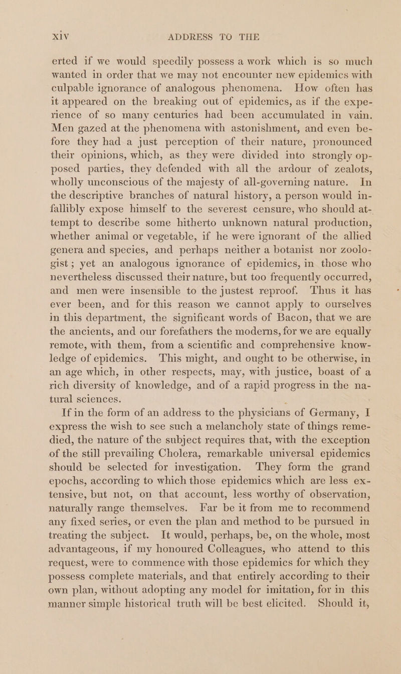 erted if we would speedily possess a work which is so much wanted in order that we may not encounter new epidemics with culpable ignorance of analogous phenomena. How often has it appeared on the breaking out of epidemics, as if the expe- rience of so many centuries had been accumulated in vain. Men gazed at the phenomena with astonishment, and even be- fore they had a just perception of their nature, pronounced their opinions, which, as they were divided into strongly op- posed parties, they defended with all the ardour of zealots, wholly unconscious of the majesty of all-governing nature. In the descriptive branches of natural history, a person would in- fallibly expose himself to the severest censure, who should at- tempt to describe some hitherto unknown natural production, whether animal or vegetable, if he were ignorant of the alhed genera and species, and perhaps neither a botanist nor zoolo- gist; yet an analogous ignorance of epidemics, in those who nevertheless discussed their nature, but too frequently occurred, and men were insensible to the justest reproof. Thus it has ever been, and for this reason we cannot apply to ourselves in this department, the significant words of Bacon, that we are the ancients, and our forefathers the moderns, for we are equally remote, with them, from a scientific and comprehensive know- ledge of epidemics. 'This might, and ought to be otherwise, in an age which, in other respects, may, with justice, boast of a rich diversity of knowledge, and of a rapid progress in the na- tural sciences. f If in the form of an address to the physicians of Germany, I express the wish to see such a melancholy state of things reme- died, the nature of the subject requires that, with the exception of the still prevailing Cholera, remarkable universal epidemics should be selected for investigation. They form the grand epochs, according to which those epidemics which are less ex- tensive, but not, on that account, less worthy of observation, naturally range themselves. [ar be it from me to recommend any fixed series, or even the plan and method to be pursued in treating the subject. It would, perhaps, be, on the whole, most advantageous, if my honoured Colleagues, who attend to this request, were to commence with those epidemics for which they possess complete materials, and that entirely according to their own plan, without adopting any model for imitation, for in this manner simple historical truth will be best elicited. Should it,